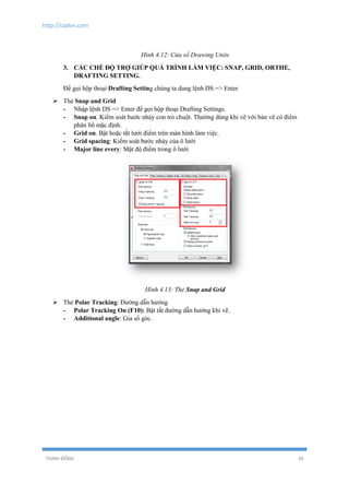 http://cadvn.com
THỊNH ĐÔNG 28
Hình 4.12: Cửa sổ Drawing Units
3. CÁC CHẾ ĐỘ TRỢ GIÚP QUÁ TRÌNH LÀM VIỆC: SNAP, GRID, ORTHE,
DRAFTING SETTING.
Để gọi hộp thoại Drafting Setting chúng ta dung lệnh DS => Enter
 Thẻ Snap and Grid
- Nhập lệnh DS => Enter để gọi hộp thoại Drafting Settings.
- Snap on. Kiểm soát bước nhảy con trỏ chuột. Thường dùng khi vẽ với bản vẽ có điểm
phân bổ mặc định.
- Grid on. Bật hoặc tắt lưới điểm trên màn hình làm việc.
- Grid spacing: Kiểm soát bước nhảy của ô lưới
- Major line every: Mật độ điểm trong ô lưới
Hình 4.13: Thẻ Snap and Grid
 Thẻ Polar Tracking: Đường dẫn hướng
- Polar Tracking On (F10): Bật tắt đường dẫn hướng khi vẽ.
- Additional angle: Gia số góc.
 