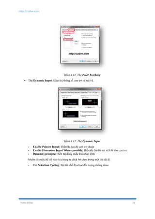 http://cadvn.com
THỊNH ĐÔNG 29
Hình 4.14: Thẻ Polar Tracking
 Thẻ Dynamic Input. Hiển thị thông số con trỏ và nét vẽ.
Hình 4.15: Thẻ Dynamic Input
- Enable Pointer Input: Hiển thị tọa độ con trỏ chuột
- Enable Dimension Input Where possible: Hiển thị độ dài nét vẽ khi kéo con trỏ.
- Dynamic prompts: Hiển thị dòng nhắc khi nhập lệnh
Muốn tắt một chế độ nào thì chúng ta click bỏ chọn trong một thẻ đó đi.
- Thẻ Selection Cycling: Bật tắt chế độ chọn đối tượng chồng nhau
 