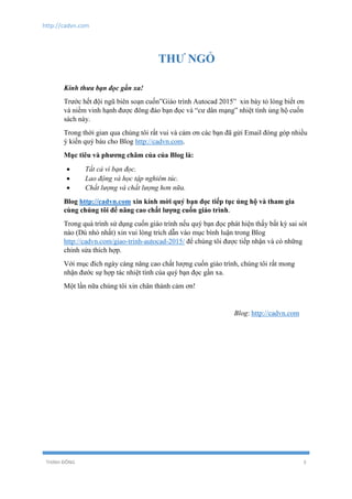 http://cadvn.com
THỊNH ĐÔNG 3
THƯ NGỎ
Kính thưa bạn đọc gần xa!
Trước hết đội ngũ biên soạn cuốn”Giáo trình Autocad 2015” xin bày tỏ lòng biết ơn
và niềm vinh hạnh được đông đảo bạn đọc và “cư dân mạng” nhiệt tình ủng hộ cuốn
sách này.
Trong thời gian qua chúng tôi rất vui và cảm ơn các bạn đã gửi Email đóng góp nhiều
ý kiến quý báu cho Blog http://cadvn.com.
Mục tiêu và phương châm của của Blog là:
 Tất cả vì bạn đọc.
 Lao động và học tập nghiêm túc.
 Chất lượng và chất lượng hơn nữa.
Blog http://cadvn.com xin kính mời quý bạn đọc tiếp tục ủng hộ và tham gia
cùng chúng tôi để nâng cao chất lượng cuốn giáo trình.
Trong quá trình sử dụng cuốn giáo trình nếu quý bạn đọc phát hiện thấy bất kỳ sai sót
nào (Dù nhỏ nhất) xin vui lòng trích dẫn vào mục bình luận trong Blog
http://cadvn.com/giao-trinh-autocad-2015/ để chúng tôi được tiếp nhận và có những
chỉnh sửa thích hợp.
Với mục đích ngày càng nâng cao chất lượng cuốn giáo trình, chúng tôi rất mong
nhận đước sự hợp tác nhiệt tình của quý bạn đọc gần xa.
Một lần nữa chúng tôi xin chân thành cảm ơn!
Blog: http://cadvn.com
 