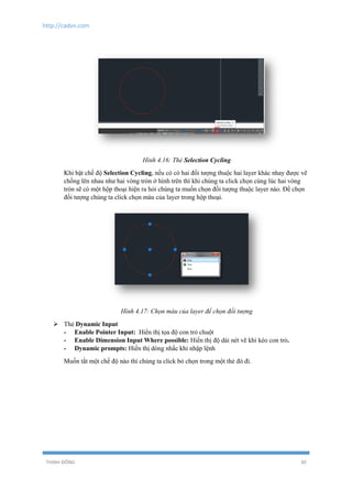 http://cadvn.com
THỊNH ĐÔNG 30
Hình 4.16: Thẻ Selection Cycling
Khi bật chế độ Selection Cycling, nếu có có hai đối tượng thuộc hai layer khác nhay được vẽ
chồng lên nhau như hai vòng tròn ở hình trên thì khi chúng ta click chọn cùng lúc hai vòng
tròn sẽ có một hộp thoại hiện ra hỏi chúng ta muốn chọn đối tượng thuộc layer nào. Để chọn
đối tượng chúng ta click chọn màu của layer trong hộp thoại.
Hình 4.17: Chọn màu của layer để chọn đối tượng
 Thẻ Dynamic Input
- Enable Pointer Input: Hiển thị tọa độ con trỏ chuột
- Enable Dimension Input Where possible: Hiển thị độ dài nét vẽ khi kéo con trỏ.
- Dynamic prompts: Hiển thị dòng nhắc khi nhập lệnh
Muốn tắt một chế độ nào thì chúng ta click bỏ chọn trong một thẻ đó đi.
 