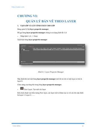 http://cadvn.com
THỊNH ĐÔNG 34
CHƯƠNG VI:
QUẢN LÝ BẢN VẼ THEO LAYER
1. TẠO LỚP VÀ GÁN TÍNH CHẤT CHO LỚP
Bảng quản lý lớp layer propertie manager
Để gọi bảng layer propertie manager chúng ta sử dụng lệnh tắt: LA
- Nhập lệnh: LA => Enter
Xuất hiện bảng layer propertie manager
Hình 6.1: Layer Propertie Manager
Mặc định khi mở một bảng layer propertie manager mới thì nó chỉ có một layer có tên là
layer 0.
Chức năng của từng thẻ trong bảng layer propertie manager.
- New Layer: Tạo mới các layer
Khi click chuột vào biểu tượng New layer, các layer mới sẽ được tạo ra với các tên mặc định
là Layer 1; Layer 2; …..
 