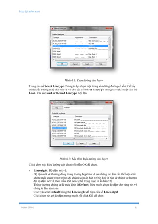 http://cadvn.com
THỊNH ĐÔNG 37
Hình 6.6: Chọn đường cho layer
Trong cửa sổ Select Linetype Chúng ta lựa chọn một trong số những đường có sẵn. Để lấy
thêm kiểu đường mới cho bản vẽ và cho cửa sổ Select Linetype chúng ta click chuột vào thẻ
Load. Cửa sổ Load or Reload Linetype hiện lên
Hình 6.7: Lấy thêm kiểu đường cho layer
Click chọn vào kiểu đường cần chọn rồi nhấn OK để chọn.
- Lineweight: Độ đậm nét vẽ.
Độ đậm nét vẽ thường dùng trong trường hợp bản vẽ có những nét lớn cần thể hiện chứ
không mấy quan trọng trong khi chúng ta in ấn bản vẽ bởi khi in bản vẽ chúng ta thường
đặt độ đậm nét vẽ theo mầu. (Sẽ nói cụ thể trong mục in ấn bản vẽ)
Thông thường chúng ta để mặc định là Default, Nếu muốn chọn độ đậm cho từng nét vẽ
chúng ta làm như sau.
Click vào chữ Default trong thẻ Lineweight để hiện cửa sổ Lineweight.
Click chọn nét có độ đậm mong muốn rồi click OK để chọn
 