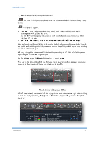 http://cadvn.com
THỊNH ĐÔNG 39
- Plot: Bật hoặc tắt chức năng cho in layer đó.
+ Lựa chọn tắt in layer được chọn (Layer vẫn hiện trên màn hình làm việc nhưng không
cho in)
+ Cho phép in layer ra.
- New VP Freeze: Đóng băng layer trong khung nhìn viewports trong phần layout.
- Description: Viết ghi chú cho layer.
Để viết được chữ trong mục này chúng ta click chuột chọn rồi nhấn phím spase (Phím
cách) để viết chữ vào.
2. SỬ DỤNG NHANH LAYER MANAGER TRONG MÀN HÌNH LÀM VIỆC
Việc sử dụng layer để quản lý bản vẽ là yêu cầu bắt buộc nhưng nếu chúng ta cứ phải thao tác
với lệnh LA để gọi bảng quản lý layer ra màn hình để thay đổi layer khi chuyển hạng mục hay
chi tiết thì rất mất thời gian.
Rất may, trong phiên bản autocad 2015 cho chúng ta những cải tiến đáng kể để chúng ta rút
ngắn thời gian thao tác khi thay đổi layer.
Tại dải Ribbon, trong thẻ Home chúng ta thấy có mục Layers.
Mục Layer chứ tất cả những lệnh cần thiết của của sổ layer properties manager nhằm giúp
chúng ta sử dụng nhanh mà không cần mở cả cửa sổ lệnh lên.
Hình 6.20: Cửa sổ layer trên Ribbon
Để biết được một nét hay một chi tiết đối tượng nào đó trong bản vẽ thuộc layer nào thì chúng
ta click chuột chọn đối tượng đó hoặc nét vẽ đó và nhìn vào cửa sổ Layers mục thuộc tính
của layer.
 