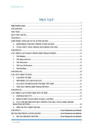 http://cadvn.com
THỊNH ĐÔNG 4
MỤC LỤC
................................................................................................................................................................1
.................................................................................................................................1
LỜI NÓI ĐẦU.......................................................................................................................................2
THƯ NGỎ .............................................................................................................................................3
QUY ƯỚC CHUNG..............................................................................................................................7
CHƯƠNG I: ..........................................................................................................................................8
GIỚI THIỆU TỔNG QUAN VỀ AUTOCAD 2015 ...........................................................................8
1. KHỞI ĐỘNG CHƯƠNG TRÌNH AUTOCAD 2015 .............................................................8
2. VÙNG CHỨC NĂNG TRONG MÀN HÌNH LÀM VIỆC....................................................9
CHƯƠNG II........................................................................................................................................13
CÁC THIẾT LẬP CƠ BẢN TRONG HỘP THOẠI OPTION.......................................................13
1. Thẻ Display:.............................................................................................................................13
2. Thẻ Open and Save:................................................................................................................14
3. Thẻ Selecction: ........................................................................................................................15
4. Thẻ User Preferences:.............................................................................................................16
5. Thẻ Drafting ............................................................................................................................17
CHƯƠNG III: .....................................................................................................................................18
CÁC TÙY CHỌN VỀ FILE...............................................................................................................18
1. TẠO BẢN VẼ MỚI ................................................................................................................18
2. MỞ NHIỀU CỬA SỔ CÙNG LÚC .......................................................................................19
3. LƯU BẢN VẼ HIỆN HÀNH VỚI MỘT TÊN MỚI............................................................21
4. THẺ FILE TRONG HỘP THOẠI OPTION........................................................................22
CHƯƠNG IV: .....................................................................................................................................23
CÁC THIẾT LẬP CƠ BẢN MỘT BẢN VẼ MỚI...........................................................................23
1. GIỚI HẠN BẢN VẼ ...............................................................................................................23
2. ĐỊNH VỊ ĐƠN VỊ DÀI, ĐƠN VỊ GÓC, CẤP ĐƠN.............................................................27
3. CÁC CHẾ ĐỘ TRỢ GIÚP QUÁ TRÌNH LÀM VIỆC: SNAP, GRID, ORTHE,
DRAFTING SETTING. .................................................................................................................28
4. MỘT SỐ TÙY CHỌN NHANH. ...........................................................................................32
CHƯƠNG V:.......................................................................................... Error! Bookmark not defined.
HỆ TỌA ĐỘ TRONG AUTOCAD 2015 ............................................. Error! Bookmark not defined.
1. HỆ TỌA ĐỘ DESCARTESD ................................................... Error! Bookmark not defined.
 