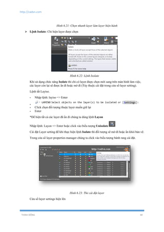 http://cadvn.com
THỊNH ĐÔNG 40
Hỉnh 6.21: Chọn nhanh layer làm layer hiện hành
 Lệnh Isolate: Chỉ hiện layer được chọn
Hình 6.22: Lệnh Isolate
Khi sử dụng chức năng Isolate thì chỉ có layer được chọn mới sang trên màn hình làm việc,
các layer còn lại sẽ được ẩn đi hoặc mờ đi (Tùy thuộc cài đặt trong cửa sổ layer setting).
Lệnh tắt Layiso.
- Nhập lệnh: layiso => Enter
-
- Click chọn đối tượng thuộc layer muốn giữ lại
- Enter
*Để hiện tất cả các layer đã ẩn đi chúng ta dùng lệnh Layon
Nhập lệnh: Layon => Enter hoặc click vào biểu tượng Unisolate
Cài đặt Layer setting để khi thực hiện lệnh Isolate thì đối tượng sẽ mờ đi hoặc ẩn khỏi bản vẽ.
Trong cửa sổ layer properties manager chúng ta click vào biểu tượng bánh rang cài đặt.
Hình 6.23: Thẻ cài đặt layer
Cửa sổ layer settings hiện lên
 