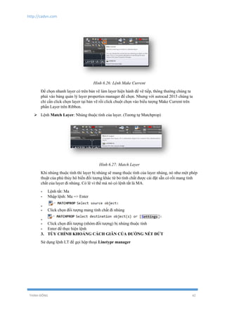 http://cadvn.com
THỊNH ĐÔNG 42
Hình 6.26: Lệnh Make Current
Để chọn nhanh layer có trên bản vẽ làm layer hiện hành để vẽ tiếp, thông thường chúng ta
phải vào bảng quản lý layer properties manager để chọn. Nhưng với autocad 2015 chúng ta
chỉ cần click chọn layer tại bản vẽ rồi click chuột chọn vào biểu tượng Make Current trên
phần Layer trên Ribbon.
 Lệnh Match Layer: Nhúng thuộc tính của layer. (Tương tự Matchprop)
Hình 6.27: Match Layer
Khi nhúng thuộc tính thì layer bị nhúng sẽ mang thuộc tính của layer nhúng, nó như một phép
thuật của phù thủy hô biến đối tượng khác từ bỏ tính chất được cài đặt sẵn có rồi mang tính
chất của layer đi nhúng. Có lẽ vì thế mà nó có lệnh tắt là MA.
- Lệnh tắt: Ma
- Nhập lệnh: Ma => Enter
-
- Click chọn đối tượng mang tính chất đi nhúng
-
- Click chọn đối tượng (nhóm đối tượng) bị nhúng thuộc tính
- Enter để thực hiện lệnh
3. TÙY CHỈNH KHOẢNG CÁCH GIÃN CỦA ĐƯỜNG NÉT ĐỨT
Sử dụng lệnh LT để gọi hộp thoại Linetypr manager
 