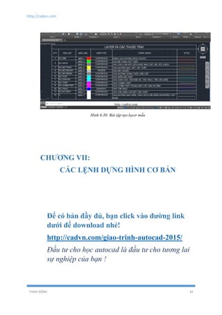 http://cadvn.com
THỊNH ĐÔNG 44
Hình 6.30: Bài tập tạo layer mẫu
CHƯƠNG VII:
CÁC LỆNH DỰNG HÌNH CƠ BẢN
Để có bản đầy đủ, bạn click vào đường link
dưới để download nhé!
http://cadvn.com/giao-trinh-autocad-2015/
Đầu tư cho học autocad là đầu tư cho tương lai
sự nghiệp của bạn !
 