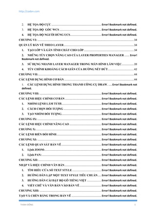 http://cadvn.com
THỊNH ĐÔNG 5
2. HỆ TỌA ĐỘ CỰC ..................................................................... Error! Bookmark not defined.
3. HỆ TỌA ĐỘ GÓC WCS.......................................................... Error! Bookmark not defined.
4. HỆ TỌA ĐỘ NGƯỜI DÙNG UCS........................................... Error! Bookmark not defined.
CHƯƠNG VI: .....................................................................................................................................34
QUẢN LÝ BẢN VẼ THEO LAYER.................................................................................................34
1. TẠO LỚP VÀ GÁN TÍNH CHẤT CHO LỚP.....................................................................34
2. NHỮNG TÙY CHỌN NÂNG CAO CỦA LAYER PROPERTIES MANAGER ....... Error!
Bookmark not defined.
3. SỬ DỤNG NHANH LAYER MANAGER TRONG MÀN HÌNH LÀM VIỆC.................39
4. TÙY CHỈNH KHOẢNG CÁCH GIÃN CỦA ĐƯỜNG NÉT ĐỨT....................................42
CHƯƠNG VII:....................................................................................................................................44
CÁC LỆNH DỰNG HÌNH CƠ BẢN ................................................................................................44
1. CÁC LỆNH DỰNG HÌNH TRONG THANH CÔNG CỤ DRAW. .....Error! Bookmark not
defined.
CHƯƠNG VIII: ..................................................................................... Error! Bookmark not defined.
CÁC LỆNH HIỆU CHỈNH CƠ BẢN .................................................. Error! Bookmark not defined.
1. NHÓM LỆNH LÀM TƯƠI....................................................... Error! Bookmark not defined.
2. CÁCH CHỌN ĐỐI TƯỢNG .................................................... Error! Bookmark not defined.
3. TẠO NHÓM ĐỐI TƯỢNG....................................................... Error! Bookmark not defined.
CHƯƠNG IX: ........................................................................................ Error! Bookmark not defined.
CÁC LỆNH HIỆU CHỈNH NÂNG CAO ............................................ Error! Bookmark not defined.
CHƯƠNG X:.......................................................................................... Error! Bookmark not defined.
CÁC LỆNH BIẾN ĐỔI HÌNH.............................................................. Error! Bookmark not defined.
CHƯƠNG XI: ........................................................................................ Error! Bookmark not defined.
CÁC LỆNH QUAN SÁT BẢN VẼ....................................................... Error! Bookmark not defined.
1. Lệnh ZOOM:.............................................................................. Error! Bookmark not defined.
2. Lệnh PAN:.................................................................................. Error! Bookmark not defined.
CHƯƠNG XII:....................................................................................... Error! Bookmark not defined.
NHẬP VÀ HIỆU CHỈNH VĂN BẢN................................................... Error! Bookmark not defined.
1. TÌM HIỂU CỬA SỔ TEXT STYLE ........................................ Error! Bookmark not defined.
2. HƯỚNG DẪN LẬP MỘT TEXT STYLE TIÊU CHUẨN..... Error! Bookmark not defined.
3. HƯỚNG DẪN CÀI ĐẶT BỘ GÕ TIẾNG VIỆT .................... Error! Bookmark not defined.
4. VIẾT CHỮ VÀ VĂN BẢN VÀO BẢN VẼ.............................. Error! Bookmark not defined.
CHƯƠNG XIII: ..................................................................................... Error! Bookmark not defined.
TẠO VÀ CHÈN BẢNG TRONG BẢN VẼ ......................................... Error! Bookmark not defined.
 