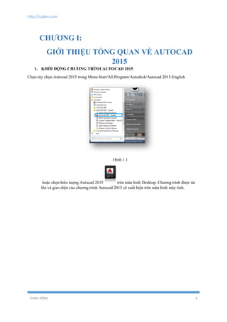 http://cadvn.com
THỊNH ĐÔNG 8
CHƯƠNG I:
GIỚI THIỆU TỔNG QUAN VỀ AUTOCAD
2015
1. KHỞI ĐỘNG CHƯƠNG TRÌNH AUTOCAD 2015
Chọn tùy chọn Autocad 2015 trong Menu Start/All Program/Autodesk/Autocad 2015-English
Hình 1.1
hoặc chọn biểu tượng Autocad 2015 trên màn hình Desktop. Chương trình được tải
lên và giao diện của chương trình Autocad 2015 sẽ xuất hiện trên màn hình máy tính.
 