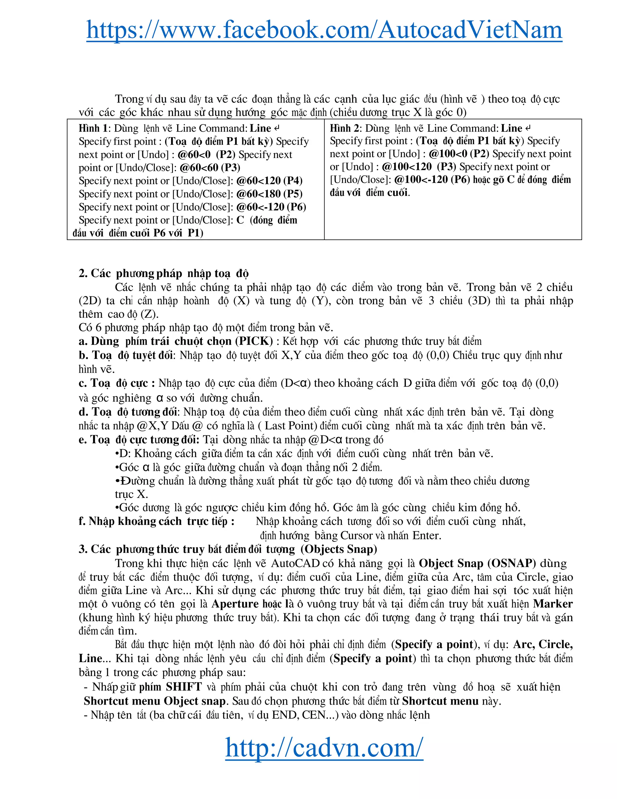 https://www.facebook.com/AutocadVietNam
http://cadvn.com/
Trong vÝ dô sau ®©y ta vÏ c¸c ®o¹n th¼ng lμ c¸c c¹nh cña lôc gi¸c ®Òu (h×nh vÏ ) theo to¹ ®é cùc
víi c¸c gãc kh¸c nhau sö dông h−íng gãc mÆc ®Þnh (chiÒu d−¬ng trôc X lμ gãc 0)
H×nh 1: Dïng lÖnh vÏ Line Command: Line ↵
Specify first point : (To¹ ®é ®iÓm P1 bÊt kú) Specify
next point or [Undo] : @60<0 (P2) Specify next
point or [Undo/Close]: @60<60 (P3)
Specify next point or [Undo/Close]: @60<120 (P4)
Specify next point or [Undo/Close]: @60<180 (P5)
Specify next point or [Undo/Close]: @60<-120 (P6)
Specify next point or [Undo/Close]: C (®ãng ®iÓm
®Çu víi ®iÓm cuèi P6 víi P1)
H×nh 2: Dïng lÖnh vÏ Line Command: Line ↵
Specify first point : (To¹ ®é ®iÓm P1 bÊt kú) Specify
next point or [Undo] : @100<0 (P2) Specify next point
or [Undo] : @100<120 (P3) Specify next point or
[Undo/Close]: @100<-120 (P6) hoÆc gâ C ®Ó ®ãng ®iÓm
®Çu víi ®iÓm cuèi.
2. C¸c ph−¬ng ph¸p nhËp to¹ ®é
C¸c lÖnh vÏ nh¾c chóng ta ph¶i nhËp t¹o ®é c¸c diÓm vμo trong b¶n vÏ. Trong b¶n vÏ 2 chiÒu
(2D) ta chØ cÇn nhËp hoμnh ®é (X) vμ tung ®é (Y), cßn trong b¶n vÏ 3 chiÒu (3D) th× ta ph¶i nhËp
thªm cao ®é (Z).
Cã 6 ph−¬ng ph¸p nhËp t¹o ®é mét ®iÓm trong b¶n vÏ.
a. Dïng phÝm tr¸i chuét chän (PICK) : KÕt hîp víi c¸c ph−¬ng thøc truy b¾t ®iÓm
b. To¹ ®é tuyÖt ®èi: NhËp t¹o ®é tuyÖt ®èi X,Y cña ®iÓm theo gèc to¹ ®é (0,0) ChiÒu trôc quy ®Þnh nh−
h×nh vÏ.
c. To¹ ®é cùc : NhËp t¹o ®é cùc cña ®iÓm (D<α) theo kho¶ng c¸ch D gi÷a ®iÓm víi gèc to¹ ®é (0,0)
vμ gãc nghiªng α so víi ®−êng chuÈn.
d. To¹ ®é t−¬ng ®èi: NhËp to¹ ®é cña ®iÓm theo ®iÓm cuèi cïng nhÊt x¸c ®Þnh trªn b¶n vÏ. T¹i dßng
nh¾c ta nhËp @X,Y DÊu @ cã nghÜa lμ ( Last Point) ®iÓm cuèi cïng nhÊt mμ ta x¸c ®Þnh trªn b¶n vÏ.
e. To¹ ®é cùc t−¬ng ®èi: T¹i dßng nh¾c ta nhËp @D<α trong ®ã
•D: Kho¶ng c¸ch gi÷a ®iÓm ta cÇn x¸c ®Þnh víi ®iÓm cuèi cïng nhÊt trªn b¶n vÏ.
•Gãc α lμ gãc gi÷a ®−êng chuÈn vμ ®o¹n th¼ng nèi 2 ®iÓm.
•§−êng chuÈn lμ ®−êng th¼ng xuÊt ph¸t tõ gèc t¹o ®é t−¬ng ®èi vμ n»m theo chiÒu d−¬ng
trôc X.
•Gãc d−¬ng lμ gãc ng−îc chiÒu kim ®ång hå. Gãc ©m lμ gãc cïng chiÒu kim ®ång hå.
f. NhËp kho¶ng c¸ch trùc tiÕp : NhËp kho¶ng c¸ch t−¬ng ®èi so víi ®iÓm cuèi cïng nhÊt,
®Þnh h−íng b»ng Cursor vμ nhÊn Enter.
3. C¸c ph−¬ng thøc truy b¾t ®iÓm ®èi t−îng (Objects Snap)
Trong khi thùc hiÖn c¸c lÖnh vÏ AutoCAD cã kh¶ n¨ng gäi lμ Object Snap (OSNAP) dïng
®Ó truy b¾t c¸c ®iÓm thuéc ®èi t−îng, vÝ dô: ®iÓm cuèi cña Line, ®iÓm gi÷a cña Arc, t©m cña Circle, giao
®iÓm gi÷a Line vμ Arc... Khi sö dông c¸c ph−¬ng thøc truy b¾t ®iÓm, t¹i giao ®iÓm hai sîi tãc xuÊt hiÖn
mét « vu«ng cã tªn gäi lμ Aperture hoÆc lμ « vu«ng truy b¾t vμ t¹i ®iÓm cÇn truy b¾t xuÊt hiÖn Marker
(khung h×nh ký hiÖu ph−¬ng thøc truy b¾t). Khi ta chän c¸c ®èi t−îng ®ang ë tr¹ng th¸i truy b¾t vμ g¸n
®iÓm cÇn t×m.
B¾t ®Çu thùc hiÖn mét lÖnh nμo ®ã ®ßi hái ph¶i chØ ®Þnh ®iÓm (Specify a point), vÝ dô: Arc, Circle,
Line... Khi t¹i dßng nh¾c lÖnh yªu cÇu chØ ®Þnh ®iÓm (Specify a point) th× ta chän ph−¬ng thøc b¾t ®iÓm
b»ng 1 trong c¸c ph−¬ng ph¸p sau:
- NhÊp gi÷ phÝm SHIFT vμ phÝm ph¶i cña chuét khi con trá ®ang trªn vïng ®å ho¹ sÏ xuÊt hiÖn
Shortcut menu Object snap. Sau ®ã chän ph−¬ng thøc b¾t ®iÓm tõ Shortcut menu nμy.
- NhËp tªn t¾t (ba ch÷ c¸i ®Çu tiªn, vÝ dô END, CEN...) vμo dßng nh¾c lÖnh
 