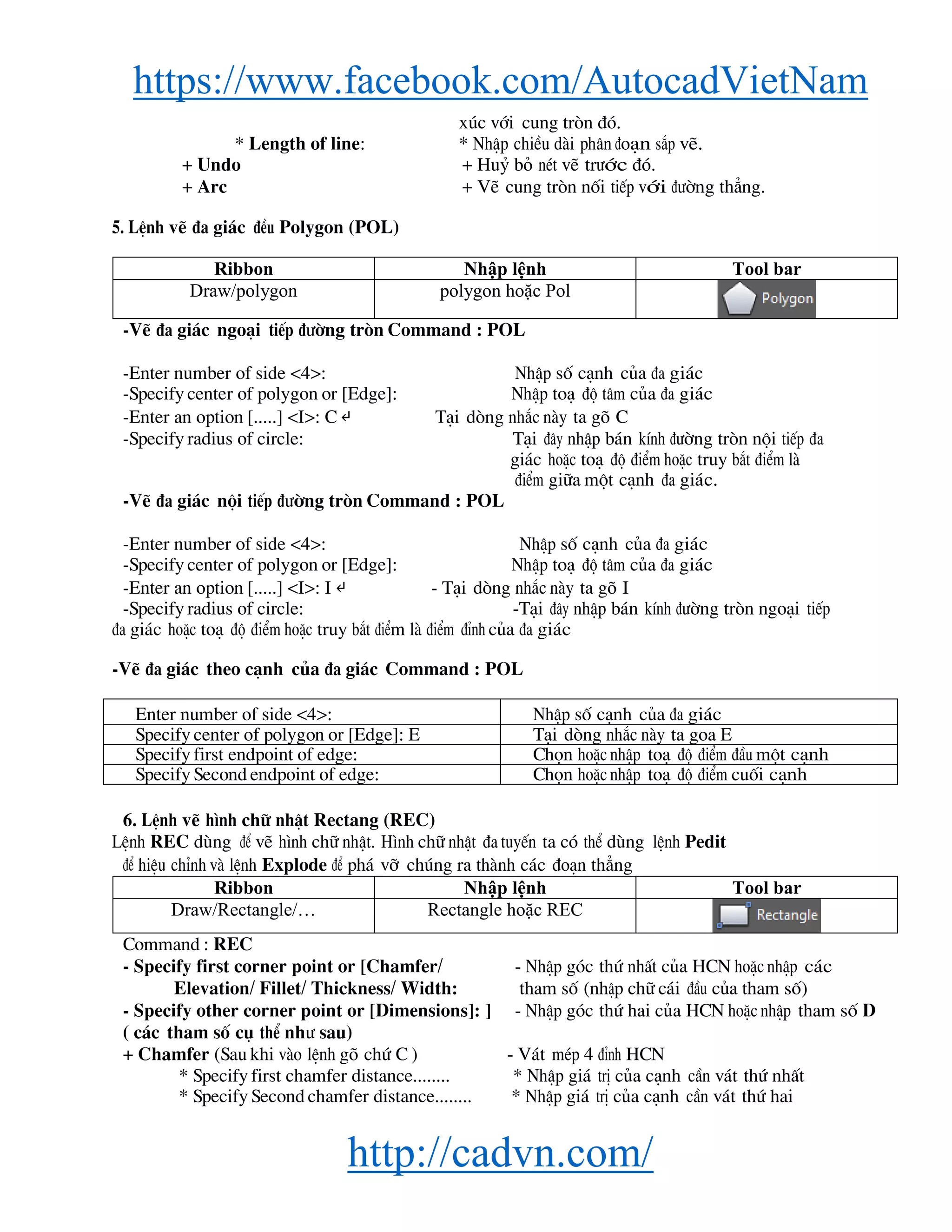 https://www.facebook.com/AutocadVietNam
http://cadvn.com/
xóc víi cung trßn ®ã.
* Length of line: * NhËp chiÒu dμi ph©n ®o¹n s¾p vÏ.
+ Undo + Huû bá nÐt vÏ tr−íc ®ã.
+ Arc + VÏ cung trßn nèi tiÕp víi ®−êng th¼ng.
5. LÖnh vÏ ®a gi¸c ®Òu Polygon (POL)
Ribbon Nhập lệnh Tool bar
Draw/polygon polygon hoặc Pol
-VÏ ®a gi¸c ngo¹i tiÕp ®−êng trßn Command : POL
-Enter number of side <4>: NhËp sè c¹nh cña ®a gi¸c
-Specify center of polygon or [Edge]: NhËp to¹ ®é t©m cña ®a gi¸c
-Enter an option [.....] <I>: C ↵ T¹i dßng nh¾c nμy ta gâ C
-Specify radius of circle: T¹i ®©y nhËp b¸n kÝnh ®−êng trßn néi tiÕp ®a
gi¸c hoÆc to¹ ®é ®iÓm hoÆc truy b¾t ®iÓm lμ
®iÓm gi÷a mét c¹nh ®a gi¸c.
-VÏ ®a gi¸c néi tiÕp ®−êng trßn Command : POL
-Enter number of side <4>: NhËp sè c¹nh cña ®a gi¸c
-Specify center of polygon or [Edge]: NhËp to¹ ®é t©m cña ®a gi¸c
-Enter an option [.....] <I>: I ↵ - T¹i dßng nh¾c nμy ta gâ I
-Specify radius of circle: -T¹i ®©y nhËp b¸n kÝnh ®−êng trßn ngo¹i tiÕp
®a gi¸c hoÆc to¹ ®é ®iÓm hoÆc truy b¾t ®iÓm lμ ®iÓm ®Ønh cña ®a gi¸c
-VÏ ®a gi¸c theo c¹nh cña ®a gi¸c Command : POL
Enter number of side <4>: NhËp sè c¹nh cña ®a gi¸c
Specify center of polygon or [Edge]: E T¹i dßng nh¾c nμy ta goa E
Specify first endpoint of edge: Chän hoÆc nhËp to¹ ®é ®iÓm ®Çu mét c¹nh
Specify Second endpoint of edge: Chän hoÆc nhËp to¹ ®é ®iÓm cuèi c¹nh
6. LÖnh vÏ h×nh ch÷ nhËt Rectang (REC)
LÖnh REC dïng ®Ó vÏ h×nh ch÷ nhËt. H×nh ch÷ nhËt ®a tuyÕn ta cã thÓ dïng lÖnh Pedit
®Ó hiÖu chØnh vμ lÖnh Explode ®Ó ph¸ vì chóng ra thμnh c¸c ®o¹n th¼ng
Ribbon Nhập lệnh Tool bar
Draw/Rectangle/… Rectangle hoặc REC
Command : REC
- Specify first corner point or [Chamfer/ - NhËp gãc thø nhÊt cña HCN hoÆc nhËp c¸c
Elevation/ Fillet/ Thickness/ Width: tham sè (nhËp ch÷ c¸i ®Çu cña tham sè)
- Specify other corner point or [Dimensions]: ] - NhËp gãc thø hai cña HCN hoÆc nhËp tham sè D
( c¸c tham sè cô thÓ nh− sau)
+ Chamfer (Sau khi vμo lÖnh gâ chø C ) - V¸t mÐp 4 ®Ønh HCN
* Specify first chamfer distance........ * NhËp gi¸ trÞ cña c¹nh cÇn v¸t thø nhÊt
* Specify Second chamfer distance........ * NhËp gi¸ trÞ cña c¹nh cÇn v¸t thø hai
 