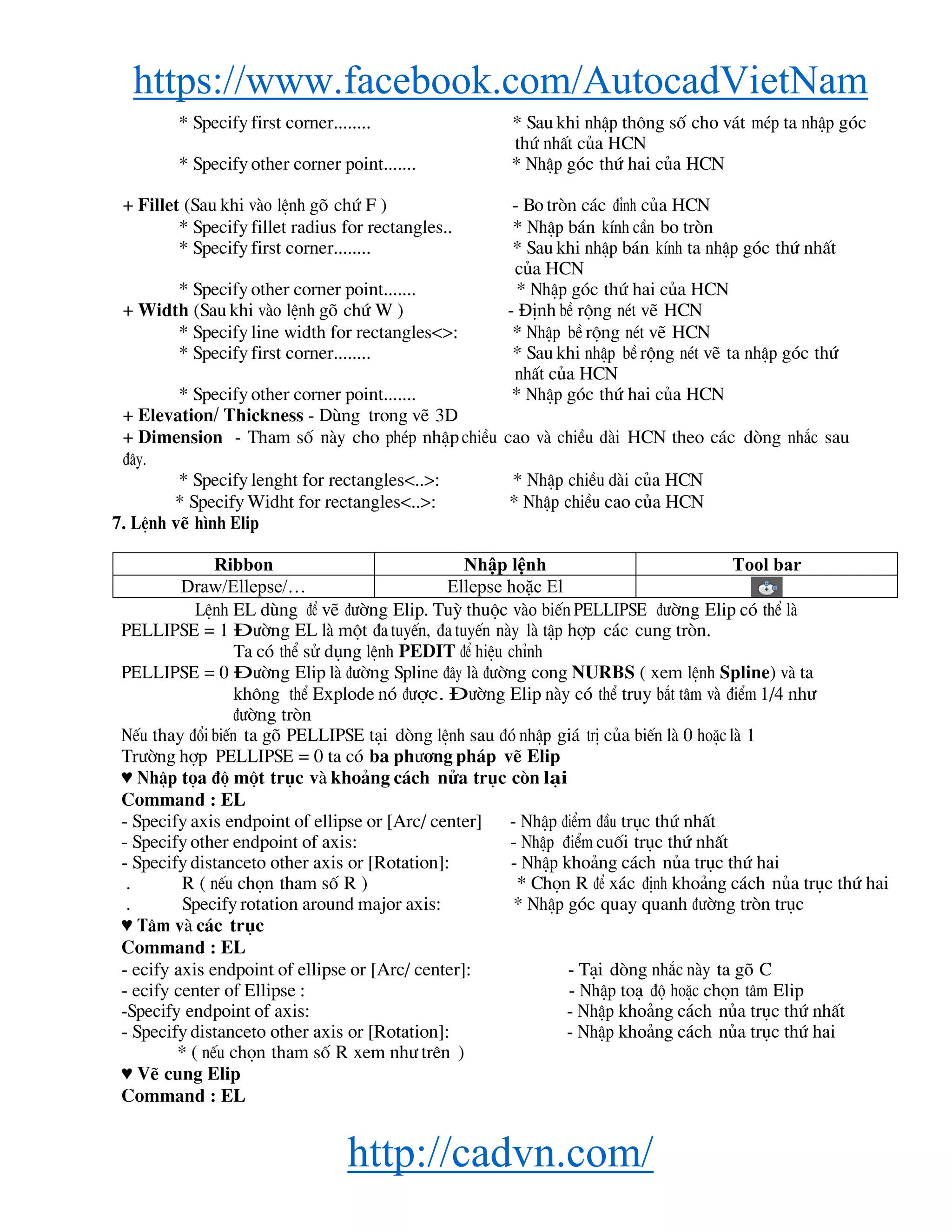 https://www.facebook.com/AutocadVietNam
http://cadvn.com/
* Specify first corner........ * Sau khi nhËp th«ng sè cho v¸t mÐp ta nhËp gãc
thø nhÊt cña HCN
* Specify other corner point....... * NhËp gãc thø hai cña HCN
+ Fillet (Sau khi vμo lÖnh gâ chø F ) - Bo trßn c¸c ®Ønh cña HCN
* Specify fillet radius for rectangles.. * NhËp b¸n kÝnh cÇn bo trßn
* Specify first corner........ * Sau khi nhËp b¸n kÝnh ta nhËp gãc thø nhÊt
cña HCN
* Specify other corner point....... * NhËp gãc thø hai cña HCN
+ Width (Sau khi vμo lÖnh gâ chø W ) - §Þnh bÒ réng nÐt vÏ HCN
* Specify line width for rectangles<>: * NhËp bÒ réng nÐt vÏ HCN
* Specify first corner........ * Sau khi nhËp bÒ réng nÐt vÏ ta nhËp gãc thø
nhÊt cña HCN
* Specify other corner point....... * NhËp gãc thø hai cña HCN
+ Elevation/ Thickness - Dïng trong vÏ 3D
+ Dimension - Tham sè nμy cho phÐp nhËp chiÒu cao vμ chiÒu dμi HCN theo c¸c dßng nh¾c sau
®©y.
* Specify lenght for rectangles<..>: * NhËp chiÒu dμi cña HCN
* Specify Widht for rectangles<..>: * NhËp chiÒu cao cña HCN
7. LÖnh vÏ h×nh Elip
Ribbon Nhập lệnh Tool bar
Draw/Ellepse/… Ellepse hoặc El
LÖnh EL dïng ®Ó vÏ ®−êng Elip. Tuú thuéc vμo biÕn PELLIPSE ®−êng Elip cã thÓ lμ
PELLIPSE = 1 §−êng EL lμ mét ®a tuyÕn, ®a tuyÕn nμy lμ tËp hîp c¸c cung trßn.
Ta cã thÓ sö dông lÖnh PEDIT ®Ó hiÖu chØnh
PELLIPSE = 0 §−êng Elip lμ ®−êng Spline ®©y lμ ®−êng cong NURBS ( xem lÖnh Spline) vμ ta
kh«ng thÓ Explode nã ®−îc. §−êng Elip nμy cã thÓ truy b¾t t©m vμ ®iÓm 1/4 nh−
®−êng trßn
NÕu thay ®æi biÕn ta gâ PELLIPSE t¹i dßng lÖnh sau ®ã nhËp gi¸ trÞ cña biÕn lμ 0 hoÆc lμ 1
Tr−êng hîp PELLIPSE = 0 ta cã ba ph−¬ng ph¸p vÏ Elip
♥ NhËp täa ®é mét trôc vμ kho¶ng c¸ch nöa trôc cßn l¹i
Command : EL
- Specify axis endpoint of ellipse or [Arc/ center] - NhËp ®iÓm ®Çu trôc thø nhÊt
- Specify other endpoint of axis: - NhËp ®iÓm cuèi trôc thø nhÊt
- Specify distanceto other axis or [Rotation]: - NhËp kho¶ng c¸ch nña trôc thø hai
. R ( nÕu chän tham sè R ) * Chän R ®Ó x¸c ®Þnh kho¶ng c¸ch nña trôc thø hai
. Specify rotation around major axis: * NhËp gãc quay quanh ®−êng trßn trôc
♥ T©m vμ c¸c trôc
Command : EL
- ecify axis endpoint of ellipse or [Arc/ center]: - T¹i dßng nh¾c nμy ta gâ C
- ecify center of Ellipse : - NhËp to¹ ®é hoÆc chän t©m Elip
-Specify endpoint of axis: - NhËp kho¶ng c¸ch nña trôc thø nhÊt
- Specify distanceto other axis or [Rotation]: - NhËp kho¶ng c¸ch nña trôc thø hai
* ( nÕu chän tham sè R xem nh− trªn )
♥ VÏ cung Elip
Command : EL
 