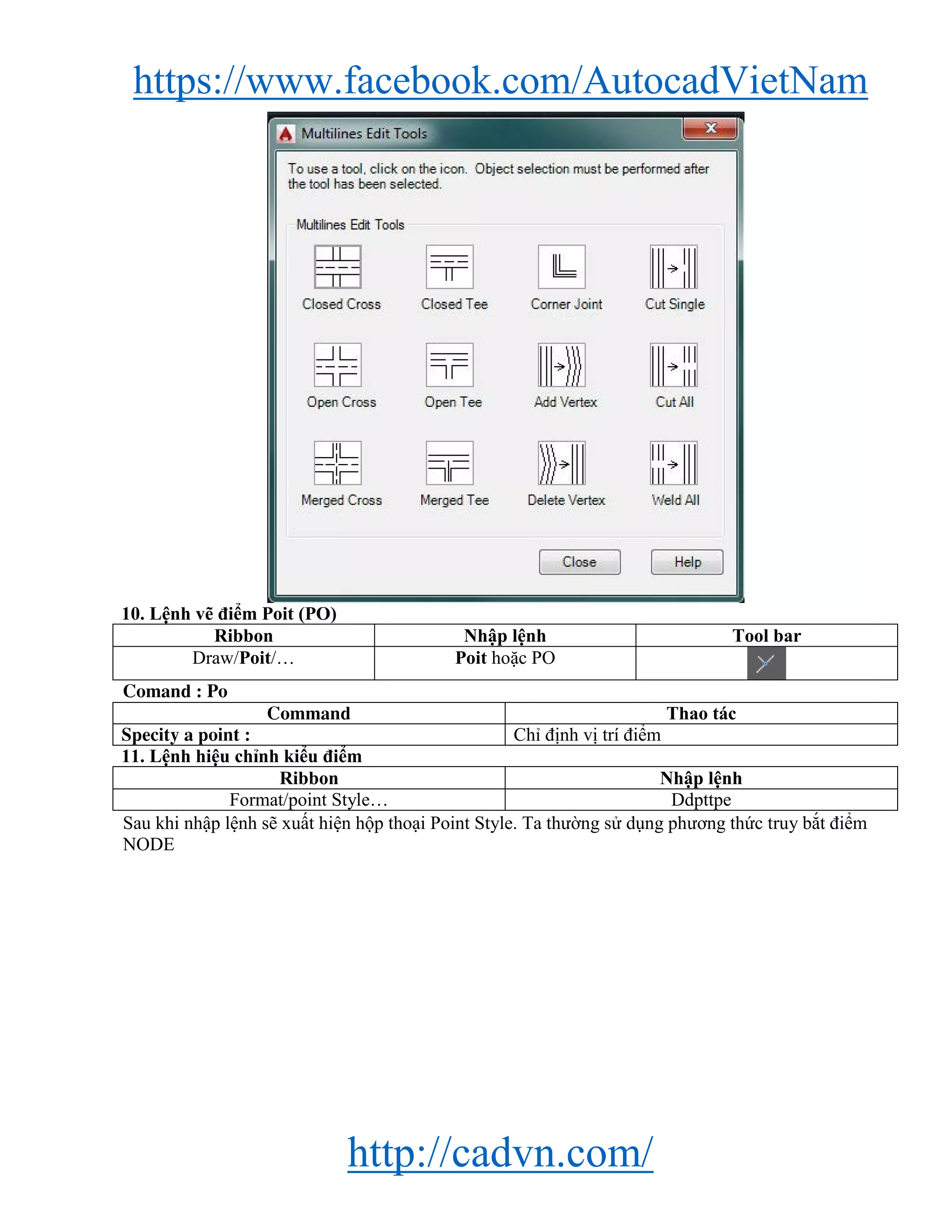 https://www.facebook.com/AutocadVietNam
http://cadvn.com/
10. Lệnh vẽ điểm Poit (PO)
Ribbon Nhập lệnh Tool bar
Draw/Poit/… Poit hoặc PO
Comand : Po
Command Thao tác
Specity a point : Chỉ định vị trí điểm
11. Lệnh hiệu chỉnh kiểu điểm
Ribbon Nhập lệnh
Format/point Style… Ddpttpe
Sau khi nhập lệnh sẽ xuất hiện hộp thoại Point Style. Ta thường sử dụng phương thức truy bắt điểm
NODE
 