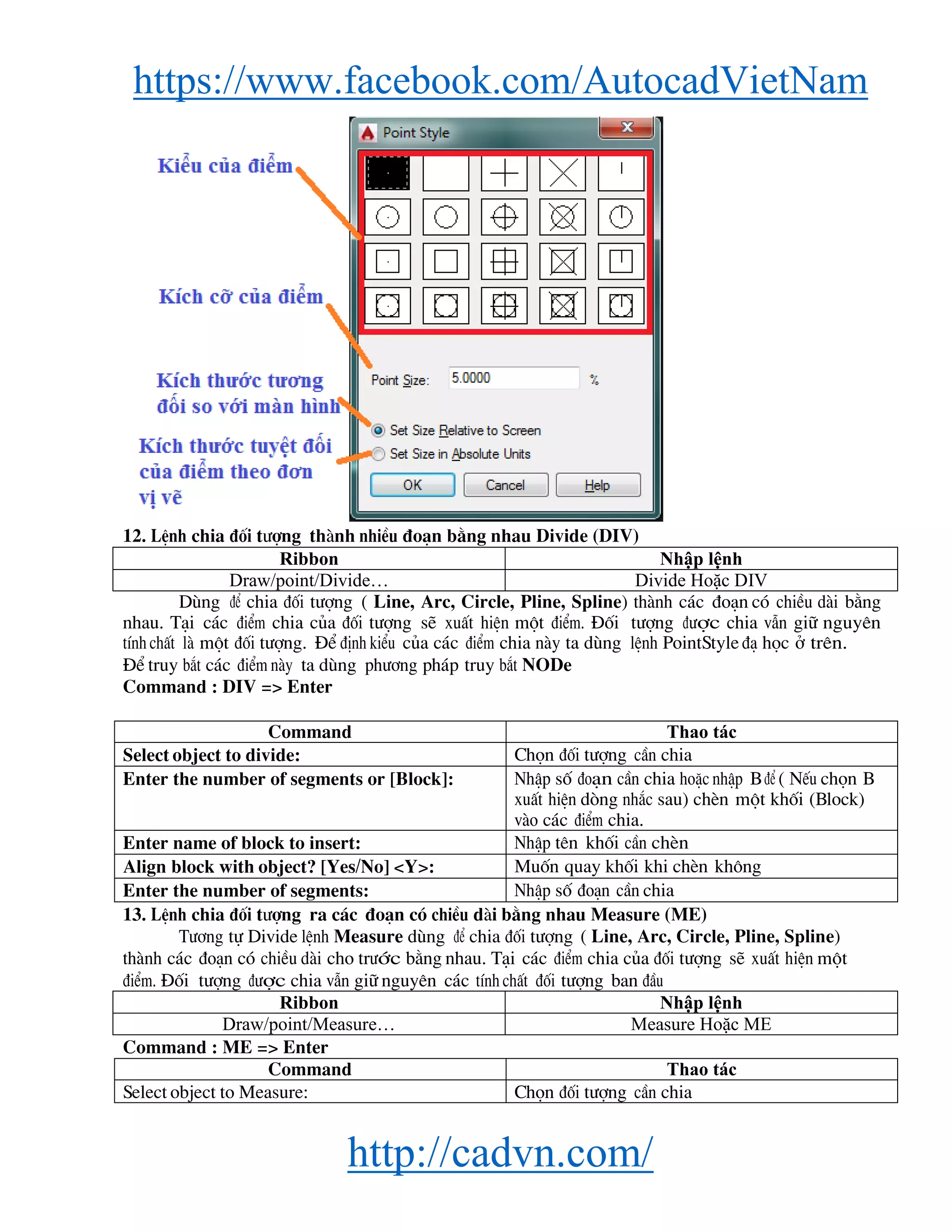 https://www.facebook.com/AutocadVietNam
http://cadvn.com/
12. LÖnh chia ®èi t−îng thμnh nhiÒu ®o¹n b»ng nhau Divide (DIV)
Ribbon Nhập lệnh
Draw/point/Divide… Divide Hoặc DIV
Dïng ®Ó chia ®èi t−îng ( Line, Arc, Circle, Pline, Spline) thμnh c¸c ®o¹n cã chiÒu dμi b»ng
nhau. T¹i c¸c ®iÓm chia cña ®èi t−îng sÏ xuÊt hiÖn mét ®iÓm. §èi t−îng ®−îc chia vÉn gi÷ nguyªn
tÝnh chÊt lμ mét ®èi t−îng. §Ó ®Þnh kiÓu cña c¸c ®iÓm chia nμy ta dïng lÖnh PointStyle ®¹ häc ë trªn.
§Ó truy b¾t c¸c ®iÓm nμy ta dïng ph−¬ng ph¸p truy b¾t NODe
Command : DIV => Enter
Command Thao tác
Select object to divide: Chän ®èi t−îng cÇn chia
Enter the number of segments or [Block]: NhËp sè ®o¹n cÇn chia hoÆc nhËp B ®Ó ( NÕu chän B
xuÊt hiÖn dßng nh¾c sau) chÌn mét khèi (Block)
vμo c¸c ®iÓm chia.
Enter name of block to insert: NhËp tªn khèi cÇn chÌn
Align block with object? [Yes/No] <Y>: Muèn quay khèi khi chÌn kh«ng
Enter the number of segments: NhËp sè ®o¹n cÇn chia
13. LÖnh chia ®èi t−îng ra c¸c ®o¹n cã chiÒu dμi b»ng nhau Measure (ME)
T−¬ng tù Divide lÖnh Measure dïng ®Ó chia ®èi t−îng ( Line, Arc, Circle, Pline, Spline)
thμnh c¸c ®o¹n cã chiÒu dμi cho tr−íc b»ng nhau. T¹i c¸c ®iÓm chia cña ®èi t−îng sÏ xuÊt hiÖn mét
®iÓm. §èi t−îng ®−îc chia vÉn gi÷ nguyªn c¸c tÝnh chÊt ®èi t−îng ban ®Çu
Ribbon Nhập lệnh
Draw/point/Measure… Measure Hoặc ME
Command : ME => Enter
Command Thao tác
Select object to Measure: Chän ®èi t−îng cÇn chia
 