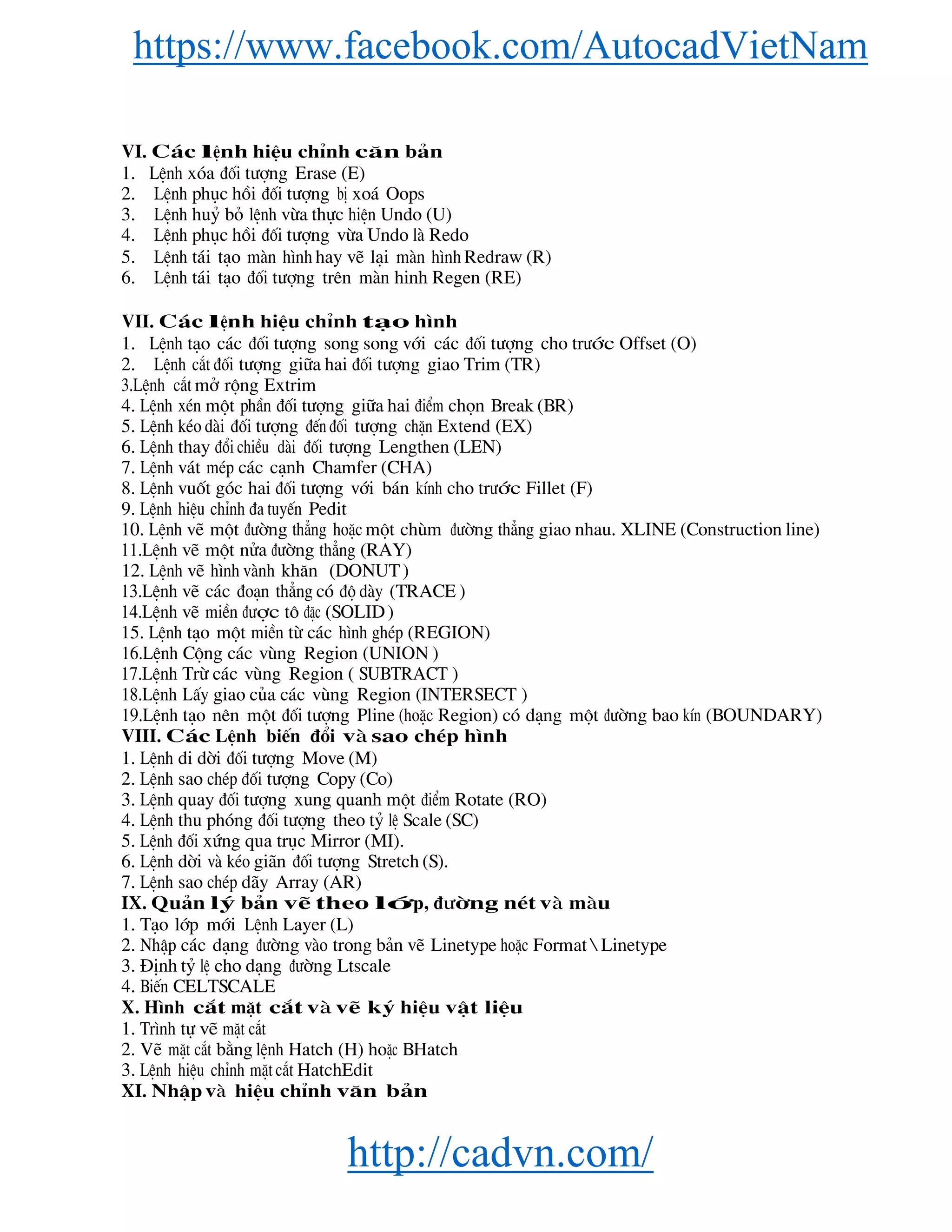 https://www.facebook.com/AutocadVietNam
http://cadvn.com/
VI. C¸c lÖnh hiÖu chØnh c¨n b¶n
1. LÖnh xãa ®èi t−îng Erase (E)
2. LÖnh phôc håi ®èi t−îng bÞ xo¸ Oops
3. LÖnh huû bá lÖnh võa thùc hiÖn Undo (U)
4. LÖnh phôc håi ®èi t−îng võa Undo lμ Redo
5. LÖnh t¸i t¹o mμn h×nh hay vÏ l¹i mμn h×nh Redraw (R)
6. LÖnh t¸i t¹o ®èi t−îng trªn mμn hinh Regen (RE)
VII. C¸c lÖnh hiÖu chØnh t¹o h×nh
1. LÖnh t¹o c¸c ®èi t−îng song song víi c¸c ®èi t−îng cho tr−íc Offset (O)
2. LÖnh c¾t ®èi t−îng gi÷a hai ®èi t−îng giao Trim (TR)
3.LÖnh c¾t më réng Extrim
4. LÖnh xÐn mét phÇn ®èi t−îng gi÷a hai ®iÓm chän Break (BR)
5. LÖnh kÐo dμi ®èi t−îng ®Õn ®èi t−îng chÆn Extend (EX)
6. LÖnh thay ®æi chiÒu dμi ®èi t−îng Lengthen (LEN)
7. LÖnh v¸t mÐp c¸c c¹nh Chamfer (CHA)
8. LÖnh vuèt gãc hai ®èi t−îng víi b¸n kÝnh cho tr−íc Fillet (F)
9. LÖnh hiÖu chØnh ®a tuyÕn Pedit
10. LÖnh vÏ mét ®−êng th¼ng hoÆc mét chïm ®−êng th¼ng giao nhau. XLINE (Construction line)
11.LÖnh vÏ mét nöa ®−êng th¼ng (RAY)
12. LÖnh vÏ h×nh vμnh kh¨n (DONUT )
13.LÖnh vÏ c¸c ®o¹n th¼ng cã ®é dμy (TRACE )
14.LÖnh vÏ miÒn ®−îc t« ®Æc (SOLID )
15. LÖnh t¹o mét miÒn tõ c¸c h×nh ghÐp (REGION)
16.LÖnh Céng c¸c vïng Region (UNION )
17.LÖnh Trõ c¸c vïng Region ( SUBTRACT )
18.LÖnh LÊy giao cña c¸c vïng Region (INTERSECT )
19.LÖnh t¹o nªn mét ®èi t−îng Pline (hoÆc Region) cã d¹ng mét ®−êng bao kÝn (BOUNDARY)
VIII. C¸c LÖnh biÕn ®æi vμ sao chÐp h×nh
1. LÖnh di dêi ®èi t−îng Move (M)
2. LÖnh sao chÐp ®èi t−îng Copy (Co)
3. LÖnh quay ®èi t−îng xung quanh mét ®iÓm Rotate (RO)
4. LÖnh thu phãng ®èi t−îng theo tû lÖ Scale (SC)
5. LÖnh ®èi xøng qua trôc Mirror (MI).
6. LÖnh dêi vμ kÐo gi·n ®èi t−îng Stretch (S).
7. LÖnh sao chÐp d·y Array (AR)
IX. Qu¶n lý b¶n vÏ theo líp, ®−êng nÐt vμ mμu
1. T¹o líp míi LÖnh Layer (L)
2. NhËp c¸c d¹ng ®−êng vμo trong b¶n vÏ Linetype hoÆc Format  Linetype
3. §Þnh tû lÖ cho d¹ng ®−êng Ltscale
4. BiÕn CELTSCALE
X. H×nh c¾t mÆt c¾t vμ vÏ ký hiÖu vËt liÖu
1. Tr×nh tù vÏ mÆt c¾t
2. VÏ mÆt c¾t b»ng lÖnh Hatch (H) hoÆc BHatch
3. LÖnh hiÖu chØnh mÆt c¾t HatchEdit
XI. NhËp vμ hiÖu chØnh v¨n b¶n
 