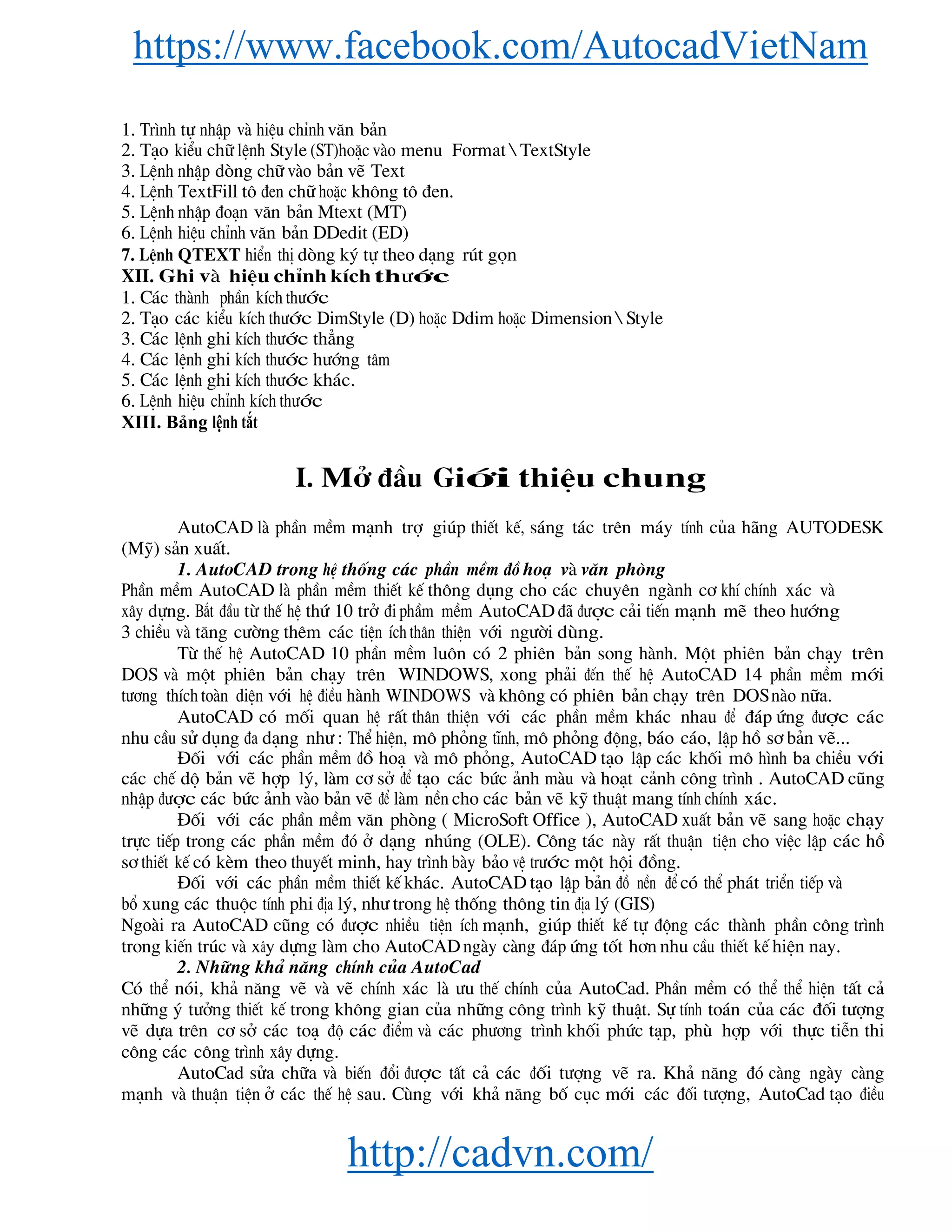 https://www.facebook.com/AutocadVietNam
http://cadvn.com/
1. Tr×nh tù nhËp vμ hiÖu chØnh v¨n b¶n
2. T¹o kiÓu ch÷ lÖnh Style (ST)hoÆc vμo menu Format  TextStyle
3. LÖnh nhËp dßng ch÷ vμo b¶n vÏ Text
4. LÖnh TextFill t« ®en ch÷ hoÆc kh«ng t« ®en.
5. LÖnh nhËp ®o¹n v¨n b¶n Mtext (MT)
6. LÖnh hiÖu chØnh v¨n b¶n DDedit (ED)
7. LÖnh QTEXT hiÓn thÞ dßng ký tù theo d¹ng rót gän
XII. Ghi vμ hiÖu chØnh kÝch th−íc
1. C¸c thμnh phÇn kÝch th−íc
2. T¹o c¸c kiÓu kÝch th−íc DimStyle (D) hoÆc Ddim hoÆc Dimension  Style
3. C¸c lÖnh ghi kÝch th−íc th¼ng
4. C¸c lÖnh ghi kÝch th−íc h−íng t©m
5. C¸c lÖnh ghi kÝch th−íc kh¸c.
6. LÖnh hiÖu chØnh kÝch th−íc
XIII. Bảng lệnh tắt
I. Më ®Çu Giíi thiÖu chung
AutoCAD lμ phÇn mÒm m¹nh trî gióp thiÕt kÕ, s¸ng t¸c trªn m¸y tÝnh cña h·ng AUTODESK
(Mü) s¶n xuÊt.
1. AutoCAD trong hÖ thèng c¸c phÇn mÒm ®å ho¹ vμ v¨n phßng
PhÇn mÒm AutoCAD lμ phÇn mÒm thiÕt kÕ th«ng dông cho c¸c chuyªn ngμnh c¬ khÝ chÝnh x¸c vμ
x©y dùng. B¾t ®Çu tõ thÕ hÖ thø 10 trë ®i phÇm mÒm AutoCAD ®· ®−îc c¶i tiÕn m¹nh mÏ theo h−íng
3 chiÒu vμ t¨ng c−êng thªm c¸c tiÖn Ých th©n thiÖn víi ng−êi dïng.
Tõ thÕ hÖ AutoCAD 10 phÇn mÒm lu«n cã 2 phiªn b¶n song hμnh. Mét phiªn b¶n ch¹y trªn
DOS vμ mét phiªn b¶n ch¹y trªn WINDOWS, xong ph¶i ®Õn thÕ hÖ AutoCAD 14 phÇn mÒm míi
t−¬ng thÝch toμn diÖn víi hÖ ®iÒu hμnh WINDOWS vμ kh«ng cã phiªn b¶n ch¹y trªn DOS nμo n÷a.
AutoCAD cã mèi quan hÖ rÊt th©n thiÖn víi c¸c phÇn mÒm kh¸c nhau ®Ó ®¸p øng ®−îc c¸c
nhu cÇu sö dông ®a d¹ng nh− : ThÓ hiÖn, m« pháng tÜnh, m« pháng ®éng, b¸o c¸o, lËp hå s¬ b¶n vÏ...
§èi víi c¸c phÇn mÒm ®å ho¹ vμ m« pháng, AutoCAD t¹o lËp c¸c khèi m« h×nh ba chiÒu víi
c¸c chÕ dé b¶n vÏ hîp lý, lμm c¬ së ®Ó t¹o c¸c bøc ¶nh mμu vμ ho¹t c¶nh c«ng tr×nh . AutoCAD còng
nhËp ®−îc c¸c bøc ¶nh vμo b¶n vÏ ®Ó lμm nÒn cho c¸c b¶n vÏ kü thuËt mang tÝnh chÝnh x¸c.
§èi víi c¸c phÇn mÒm v¨n phßng ( MicroSoft Office ), AutoCAD xuÊt b¶n vÏ sang hoÆc ch¹y
trùc tiÕp trong c¸c phÇn mÒm ®ã ë d¹ng nhóng (OLE). C«ng t¸c nμy rÊt thuËn tiÖn cho viÖc lËp c¸c hå
s¬ thiÕt kÕ cã kÌm theo thuyÕt minh, hay tr×nh bμy b¶o vÖ tr−íc mét héi ®ång.
§èi víi c¸c phÇn mÒm thiÕt kÕ kh¸c. AutoCAD t¹o lËp b¶n ®å nÒn ®Ó cã thÓ ph¸t triÓn tiÕp vμ
bæ xung c¸c thuéc tÝnh phi ®Þa lý, nh− trong hÖ thèng th«ng tin ®Þa lý (GIS)
Ngoμi ra AutoCAD còng cã ®−îc nhiÒu tiÖn Ých m¹nh, gióp thiÕt kÕ tù ®éng c¸c thμnh phÇn c«ng tr×nh
trong kiÕn tróc vμ x©y dùng lμm cho AutoCAD ngμy cμng ®¸p øng tèt h¬n nhu cÇu thiÕt kÕ hiÖn nay.
2. Nh÷ng kh¶ n¨ng chÝnh cña AutoCad
Cã thÓ nãi, kh¶ n¨ng vÏ vμ vÏ chÝnh x¸c lμ −u thÕ chÝnh cña AutoCad. PhÇn mÒm cã thÓ thÓ hiÖn tÊt c¶
nh÷ng ý t−ëng thiÕt kÕ trong kh«ng gian cña nh÷ng c«ng tr×nh kü thuËt. Sù tÝnh to¸n cña c¸c ®èi t−îng
vÏ dùa trªn c¬ së c¸c to¹ ®é c¸c ®iÓm vμ c¸c ph−¬ng tr×nh khèi phøc t¹p, phï hîp víi thùc tiÔn thi
c«ng c¸c c«ng tr×nh x©y dùng.
AutoCad söa ch÷a vμ biÕn ®æi ®−îc tÊt c¶ c¸c ®èi t−îng vÏ ra. Kh¶ n¨ng ®ã cμng ngμy cμng
m¹nh vμ thuËn tiÖn ë c¸c thÕ hÖ sau. Cïng víi kh¶ n¨ng bè côc míi c¸c ®èi t−îng, AutoCad t¹o ®iÒu
 