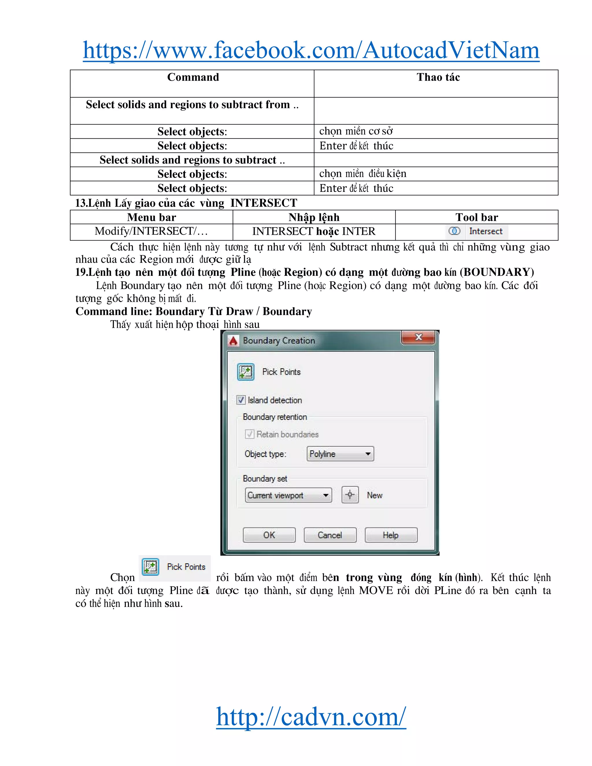 https://www.facebook.com/AutocadVietNam
http://cadvn.com/
Command Thao tác
Select solids and regions to subtract from ..
Select objects: chän miÒn c¬ së
Select objects: Enter ®Ó kÕt thóc
Select solids and regions to subtract ..
Select objects: chän miÒn ®iÒu kiÖn
Select objects: Enter ®Ó kÕt thóc
13.LÖnh LÊy giao cña c¸c vïng INTERSECT
Menu bar Nhập lệnh Tool bar
Modify/INTERSECT/… INTERSECT hoặc INTER
C¸ch thùc hiÖn lÖnh nμy t−¬ng tù nh− víi lÖnh Subtract nh−ng kÕt qu¶ th× chØ nh÷ng vïng giao
nhau cña c¸c Region míi ®−îc gi÷ l¹
19.LÖnh t¹o nªn mét ®èi t−îng Pline (hoÆc Region) cã d¹ng mét ®−êng bao kÝn (BOUNDARY)
LÖnh Boundary t¹o nªn mét ®èi t−îng Pline (hoÆc Region) cã d¹ng mét ®−êng bao kÝn. C¸c ®èi
t−îng gèc kh«ng bÞ mÊt ®i.
Command line: Boundary Tõ Draw / Boundary
ThÊy xuÊt hiÖn hép tho¹i h×nh sau
Chän råi bÊm vμo mét ®iÓm bªn trong vïng ®ãng kÝn (h×nh). KÕt thóc lÖnh
nμy mét ®èi t−îng Pline ®∙ ®−îc t¹o thμnh, sö dông lÖnh MOVE råi dêi PLine ®ã ra bªn c¹nh ta
cã thÓ hiÖn nh− h×nh sau.
 