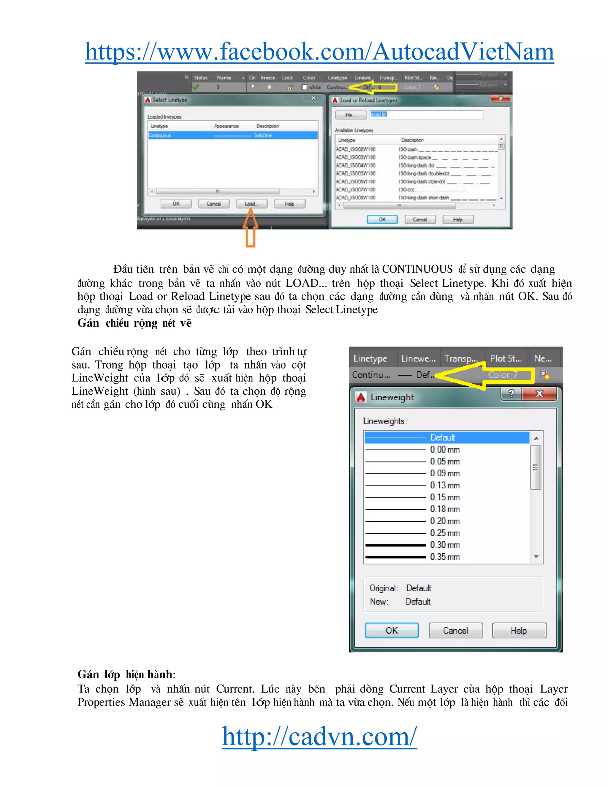 https://www.facebook.com/AutocadVietNam
http://cadvn.com/
§Çu tiªn trªn b¶n vÏ chØ cã mét d¹ng ®−êng duy nhÊt lμ CONTINUOUS ®Ó sö dông c¸c d¹ng
®−êng kh¸c trong b¶n vÏ ta nhÊn vμo nót LOAD... trªn hép tho¹i Select Linetype. Khi ®ã xuÊt hiÖn
hép tho¹i Load or Reload Linetype sau ®ã ta chän c¸c d¹ng ®−êng cÇn dïng vμ nhÊn nót OK. Sau ®ã
d¹ng ®−êng võa chän sÏ ®−îc t¶i vμo hép tho¹i Select Linetype
G¸n chiÒu réng nÐt vÏ
G¸n chiÒu réng nÐt cho tõng líp theo tr×nh tù
sau. Trong hép tho¹i t¹o líp ta nhÊn vμo cét
LineWeight cña líp ®ã sÏ xuÊt hiÖn hép tho¹i
LineWeight (h×nh sau) . Sau ®ã ta chän ®é réng
nÐt cÇn g¸n cho líp ®ã cuèi cïng nhÊn OK
G¸n líp hiÖn hμnh:
Ta chän líp vμ nhÊn nót Current. Lóc nμy bªn ph¶i dßng Current Layer cña hép tho¹i Layer
Properties Manager sÏ xuÊt hiÖn tªn líp hiÖn hμnh mμ ta võa chän. NÕu mét líp lμ hiÖn hμnh th× c¸c ®èi
 