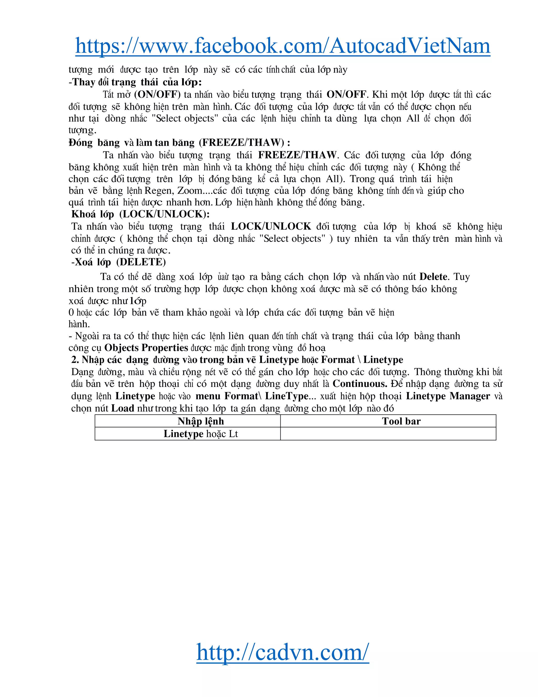 https://www.facebook.com/AutocadVietNam
http://cadvn.com/
t−îng míi ®−îc t¹o trªn líp nμy sÏ cã c¸c tÝnh chÊt cña líp nμy
-Thay ®æi tr¹ng th¸i cña líp:
T¾t më (ON/OFF) ta nhÊn vμo biÓu t−îng tr¹ng th¸i ON/OFF. Khi mét líp ®−îc t¾t th× c¸c
®èi t−îng sÏ kh«ng hiÖn trªn mμn h×nh. C¸c ®èi t−îng cña líp ®−îc t¾t vÉn cã thÓ ®−îc chän nÕu
nh− t¹i dßng nh¾c "Select objects" cña c¸c lÖnh hiÖu chØnh ta dïng lùa chän All ®Ó chän ®èi
t−îng.
§ãng b¨ng vμ lμm tan b¨ng (FREEZE/THAW) :
Ta nhÊn vμo biÓu t−îng tr¹ng th¸i FREEZE/THAW. C¸c ®èi t−îng cña líp ®ãng
b¨ng kh«ng xuÊt hiÖn trªn mμn h×nh vμ ta kh«ng thÓ hiÖu chØnh c¸c ®èi t−îng nμy ( Kh«ng thÓ
chän c¸c ®èi t−îng trªn líp bÞ ®ãng b¨ng kÓ c¶ lùa chän All). Trong qu¸ tr×nh t¸i hiÖn
b¶n vÏ b»ng lÖnh Regen, Zoom....c¸c ®èi t−îng cña líp ®ãng b¨ng kh«ng tÝnh ®Õn vμ gióp cho
qu¸ tr×nh t¸i hiÖn ®−îc nhanh h¬n. Líp hiÖn hμnh kh«ng thÓ ®ãng b¨ng.
Kho¸ líp (LOCK/UNLOCK):
Ta nhÊn vμo biÓu t−îng tr¹ng th¸i LOCK/UNLOCK ®èi t−îng cña líp bÞ kho¸ sÏ kh«ng hiÖu
chØnh ®−îc ( kh«ng thÓ chän t¹i dßng nh¾c "Select objects" ) tuy nhiªn ta vÉn thÊy trªn mμn h×nh vμ
cã thÓ in chóng ra ®−îc.
-Xo¸ líp (DELETE)
Ta cã thÓ dÏ dμng xo¸ líp ñaõ t¹o ra b»ng c¸ch chän líp vμ nhÊnvμo nót Delete. Tuy
nhiªn trong mét sè tr−êng hîp líp ®−îc chän kh«ng xo¸ ®−îc mμ sÏ cã th«ng b¸o kh«ng
xo¸ ®−îc nh− líp
0 hoÆc c¸c líp b¶n vÏ tham kh¶o ngoμi vμ líp chøa c¸c ®èi t−îng b¶n vÏ hiÖn
hμnh.
- Ngoμi ra ta cã thÓ thùc hiÖn c¸c lÖnh liªn quan ®Õn tÝnh chÊt vμ tr¹ng th¸i cña líp b»ng thanh
c«ng cô Objects Properties ®−îc mÆc ®Þnh trong vïng ®å ho¹
2. NhËp c¸c d¹ng ®−êng vμo trong b¶n vÏ Linetype hoÆc Format  Linetype
D¹ng ®−êng, mμu vμ chiÒu réng nÐt vÏ cã thÓ g¸n cho líp hoÆc cho c¸c ®èi t−îng. Th«ng th−êng khi b¾t
®Çu b¶n vÏ trªn hép tho¹i chØ cã mét d¹ng ®−êng duy nhÊt lμ Continuous. §Ó nhËp d¹ng ®−êng ta sö
dông lÖnh Linetype hoÆc vμo menu Format LineType... xuÊt hiÖn hép tho¹i Linetype Manager vμ
chän nót Load nh− trong khi t¹o líp ta g¸n d¹ng ®−êng cho mét líp nμo ®ã
Nhập lệnh Tool bar
Linetype hoặc Lt
 