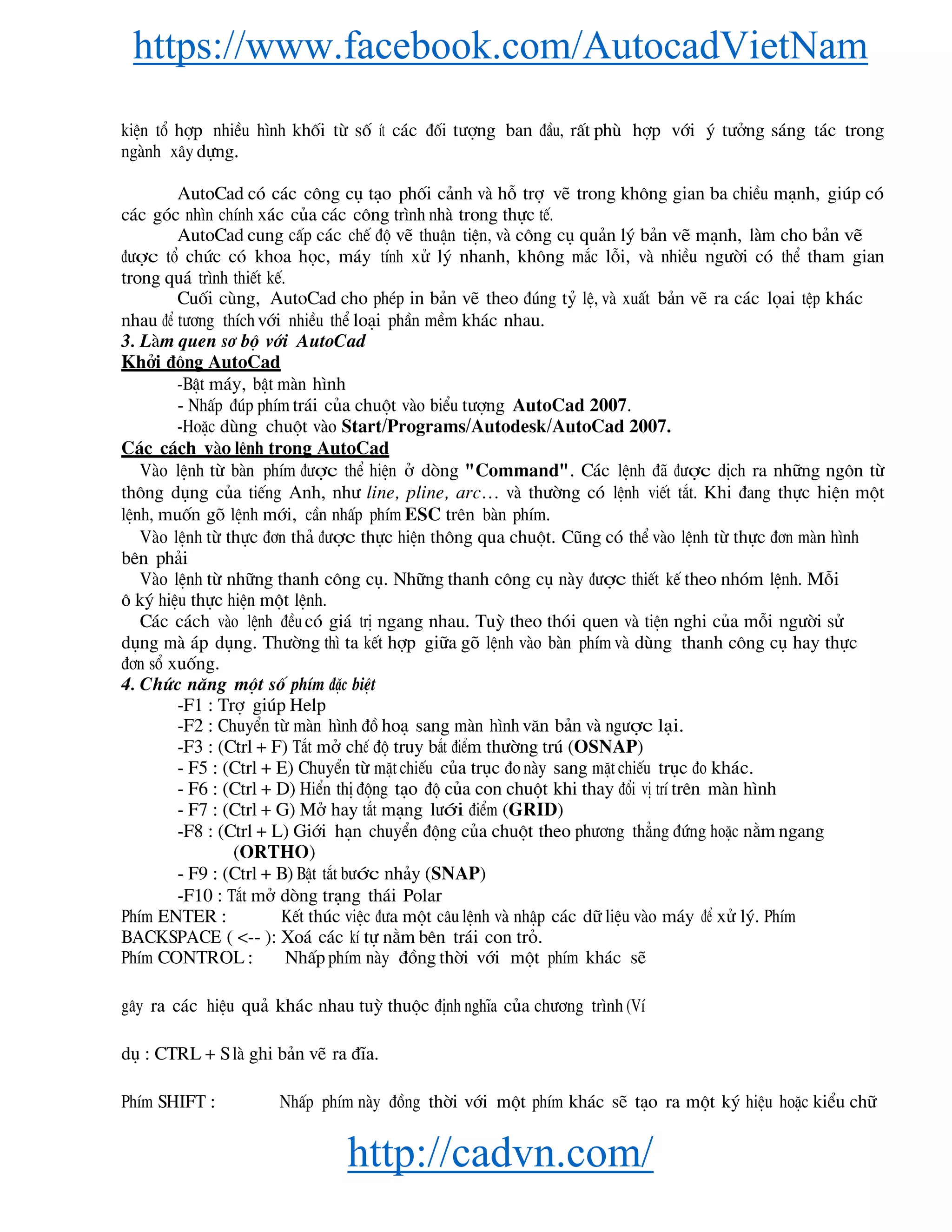 https://www.facebook.com/AutocadVietNam
http://cadvn.com/
kiÖn tæ hîp nhiÒu h×nh khèi tõ sè Ýt c¸c ®èi t−îng ban ®Çu, rÊt phï hîp víi ý t−ëng s¸ng t¸c trong
ngμnh x©y dùng.
AutoCad cã c¸c c«ng cô t¹o phèi c¶nh vμ hç trî vÏ trong kh«ng gian ba chiÒu m¹nh, gióp cã
c¸c gãc nh×n chÝnh x¸c cña c¸c c«ng tr×nh nhμ trong thùc tÕ.
AutoCad cung cÊp c¸c chÕ ®é vÏ thuËn tiÖn, vμ c«ng cô qu¶n lý b¶n vÏ m¹nh, lμm cho b¶n vÏ
®−îc tæ chøc cã khoa häc, m¸y tÝnh xö lý nhanh, kh«ng m¾c lçi, vμ nhiÒu ng−êi cã thÓ tham gian
trong qu¸ tr×nh thiÕt kÕ.
Cuèi cïng, AutoCad cho phÐp in b¶n vÏ theo ®óng tû lÖ, vμ xuÊt b¶n vÏ ra c¸c läai tÖp kh¸c
nhau ®Ó t−¬ng thÝch víi nhiÒu thÓ lo¹i phÇn mÒm kh¸c nhau.
3. Lμm quen s¬ bé víi AutoCad
Khëi ®éng AutoCad
-BËt m¸y, bËt mμn h×nh
- NhÊp ®óp phÝm tr¸i cña chuét vμo biÓu t−îng AutoCad 2007.
-HoÆc dïng chuét vμo Start/Programs/Autodesk/AutoCad 2007.
C¸c c¸ch vμo lÖnh trong AutoCad
Vμo lÖnh tõ bμn phÝm ®−îc thÓ hiÖn ë dßng "Command". C¸c lÖnh ®· ®−îc dÞch ra nh÷ng ng«n tõ
th«ng dông cña tiÕng Anh, nh− line, pline, arc… vμ th−êng cã lÖnh viÕt t¾t. Khi ®ang thùc hiÖn mét
lÖnh, muèn gâ lÖnh míi, cÇn nhÊp phÝm ESC trªn bμn phÝm.
Vμo lÖnh tõ thùc ®¬n th¶ ®−îc thùc hiÖn th«ng qua chuét. Còng cã thÓ vμo lÖnh tõ thùc ®¬n mμn h×nh
bªn ph¶i
Vμo lÖnh tõ nh÷ng thanh c«ng cô. Nh÷ng thanh c«ng cô nμy ®−îc thiÕt kÕ theo nhãm lÖnh. Mçi
« ký hiÖu thùc hiÖn mét lÖnh.
C¸c c¸ch vμo lÖnh ®Òu cã gi¸ trÞ ngang nhau. Tuú theo thãi quen vμ tiÖn nghi cña mçi ng−êi sö
dông mμ ¸p dông. Th−êng th× ta kÕt hîp gi÷a gâ lÖnh vμo bμn phÝm vμ dïng thanh c«ng cô hay thùc
®¬n sæ xuèng.
4. Chøc n¨ng mét sè phÝm ®Æc biÖt
-F1 : Trî gióp Help
-F2 : ChuyÓn tõ mμn h×nh ®å ho¹ sang mμn h×nh v¨n b¶n vμ ng−îc l¹i.
-F3 : (Ctrl + F) T¾t më chÕ ®é truy b¾t ®iÓm th−êng tró (OSNAP)
- F5 : (Ctrl + E) ChuyÓn tõ mÆt chiÕu cña trôc ®o nμy sang mÆt chiÕu trôc ®o kh¸c.
- F6 : (Ctrl + D) HiÓn thÞ ®éng t¹o ®é cña con chuét khi thay ®æi vÞ trÝ trªn mμn h×nh
- F7 : (Ctrl + G) Më hay t¾t m¹ng l−íi ®iÓm (GRID)
-F8 : (Ctrl + L) Giíi h¹n chuyÓn ®éng cña chuét theo ph−¬ng th¼ng ®øng hoÆc n»m ngang
(ORTHO)
- F9 : (Ctrl + B) BËt t¾t b−íc nh¶y (SNAP)
-F10 : T¾t më dßng tr¹ng th¸i Polar
PhÝm ENTER : KÕt thóc viÖc ®−a mét c©u lÖnh vμ nhËp c¸c d÷ liÖu vμo m¸y ®Ó xö lý. PhÝm
BACKSPACE ( <-- ): Xo¸ c¸c kÝ tù n»m bªn tr¸i con trá.
PhÝm CONTROL : NhÊp phÝm nμy ®ång thêi víi mét phÝm kh¸c sÏ
g©y ra c¸c hiÖu qu¶ kh¸c nhau tuú thuéc ®Þnh nghÜa cña ch−¬ng tr×nh (VÝ
dô : CTRL + S lμ ghi b¶n vÏ ra ®Üa.
PhÝm SHIFT : NhÊp phÝm nμy ®ång thêi víi mét phÝm kh¸c sÏ t¹o ra mét ký hiÖu hoÆc kiÓu ch÷
 