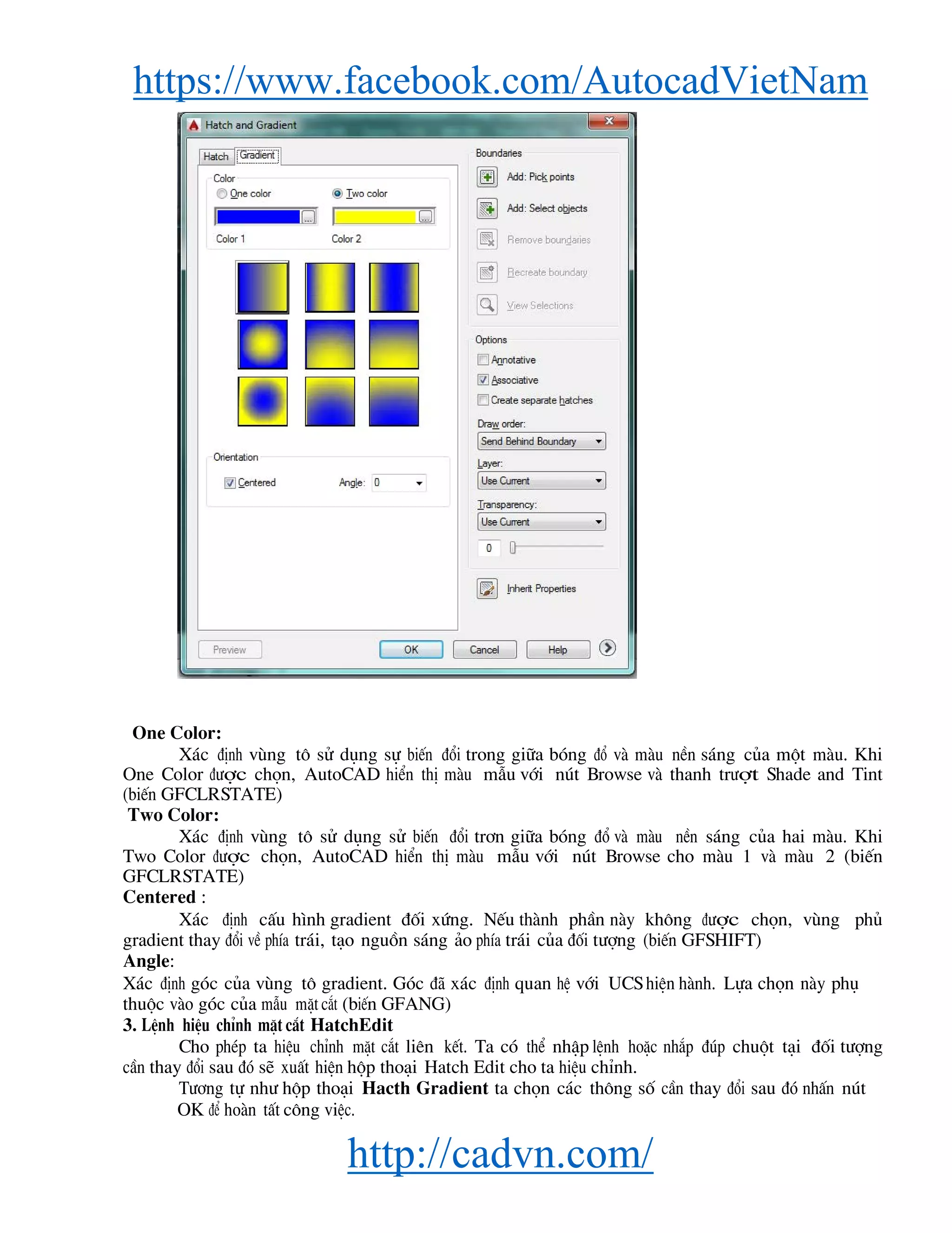 https://www.facebook.com/AutocadVietNam
http://cadvn.com/
One Color:
X¸c ®Þnh vïng t« sö dông sù biÕn ®æi trong gi÷a bãng ®æ vμ mμu nÒn s¸ng cña mét mμu. Khi
One Color ®−îc chän, AutoCAD hiÓn thÞ mμu mÉu víi nót Browse vμ thanh tr−ît Shade and Tint
(biÕn GFCLRSTATE)
Two Color:
X¸c ®Þnh vïng t« sö dông sö biÕn ®æi tr¬n gi÷a bãng ®æ vμ mμu nÒn s¸ng cña hai mμu. Khi
Two Color ®−îc chän, AutoCAD hiÓn thÞ mμu mÉu víi nót Browse cho mμu 1 vμ mμu 2 (biÕn
GFCLRSTATE)
Centered :
X¸c ®Þnh cÊu h×nh gradient ®èi xøng. NÕu thμnh phÇn nμy kh«ng ®−îc chän, vïng phñ
gradient thay ®æi vÒ phÝa tr¸i, t¹o nguån s¸ng ¶o phÝa tr¸i cña ®èi t−îng (biÕn GFSHIFT)
Angle:
X¸c ®Þnh gãc cña vïng t« gradient. Gãc ®· x¸c ®Þnh quan hÖ víi UCS hiÖn hμnh. Lùa chän nμy phô
thuéc vμo gãc cña mÉu mÆt c¾t (biÕn GFANG)
3. LÖnh hiÖu chØnh mÆt c¾t HatchEdit
Cho phÐp ta hiÖu chØnh mÆt c¾t liªn kÕt. Ta cã thÓ nhËp lÖnh hoÆc nh¾p ®óp chuét t¹i ®èi t−îng
cÇn thay ®æi sau ®ã sÏ xuÊt hiÖn hép tho¹i Hatch Edit cho ta hiÖu chØnh.
T−¬ng tù nh− hép tho¹i Hacth Gradient ta chän c¸c th«ng sè cÇn thay ®æi sau ®ã nhÊn nót
OK ®Ó hoμn tÊt c«ng viÖc.
 