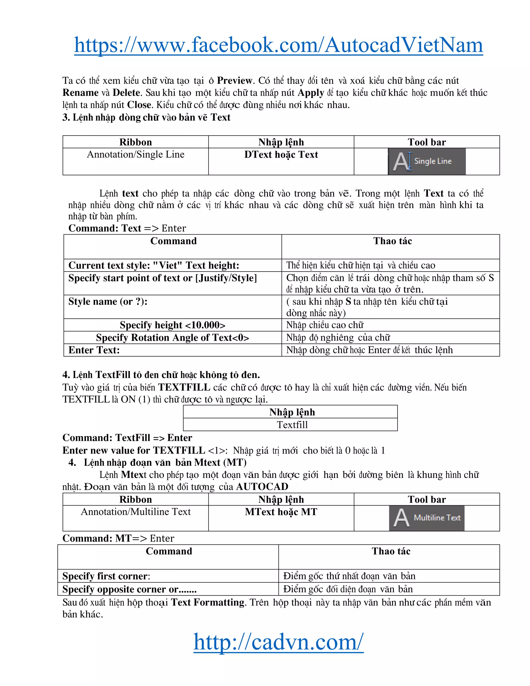 https://www.facebook.com/AutocadVietNam
http://cadvn.com/
Ta cã thÓ xem kiÓu ch÷ võa t¹o t¹i « Preview. Cã thÓ thay ®æi tªn vμ xo¸ kiÓu ch÷ b»ng c¸c nót
Rename vμ Delete. Sau khi t¹o mét kiÓu ch÷ ta nhÊp nót Apply ®Ó t¹o kiÓu ch÷ kh¸c hoÆc muèn kÕt thóc
lÖnh ta nhÊp nót Close. KiÓu ch÷ cã thÓ ®−îc ®ïng nhiÒu n¬i kh¸c nhau.
3. LÖnh nhËp dßng ch÷ vμo b¶n vÏ Text
Ribbon Nhập lệnh Tool bar
Annotation/Single Line DText hoặc Text
LÖnh text cho phÐp ta nhËp c¸c dßng ch÷ vμo trong b¶n vÏ. Trong mét lÖnh Text ta cã thÓ
nhËp nhiÒu dßng ch÷ n»m ë c¸c vÞ trÝ kh¸c nhau vμ c¸c dßng ch÷ sÏ xuÊt hiÖn trªn mμn h×nh khi ta
nhËp tõ bμn phÝm.
Command: Text => Enter
Command Thao tác
Current text style: "Viet" Text height: ThÓ hiÖn kiÓu ch÷ hiÖn t¹i vμ chiÒu cao
Specify start point of text or [Justify/Style] Chän ®iÓm c¨n lÒ tr¸i dßng ch÷ hoÆc nhËp tham sè S
®Ó nhËp kiÓu ch÷ ta võa t¹o ë trªn.
Style name (or ?): ( sau khi nhËp S ta nhËp tªn kiÓu ch÷ t¹i
dßng nh¾c nμy)
Specify height <10.000> NhËp chiÒu cao ch÷
Specify Rotation Angle of Text<0> NhËp ®é nghiªng cña ch÷
Enter Text: NhËp dßng ch÷ hoÆc Enter ®Ó kÕt thóc lÖnh
4. LÖnh TextFill t« ®en ch÷ hoÆc kh«ng t« ®en.
Tuú vμo gi¸ trÞ cña biÕn TEXTFILL c¸c ch÷ cã ®−îc t« hay lμ chØ xuÊt hiÖn c¸c ®−êng viÒn. NÕu biÕn
TEXTFILL lμ ON (1) th× ch÷ ®−îc t« vμ ng−îc l¹i.
Nhập lệnh
Textfill
Command: TextFill => Enter
Enter new value for TEXTFILL <1>: NhËp gi¸ trÞ míi cho biÕt lμ 0 hoÆc lμ 1
4. LÖnh nhËp ®o¹n v¨n b¶n Mtext (MT)
LÖnh Mtext cho phÐp t¹o mét ®o¹n v¨n b¶n ®−îc giíi h¹n bëi ®−êng biªn lμ khung h×nh ch÷
nhËt. §o¹n v¨n b¶n lμ mét ®èi t−îng cña AUTOCAD
Ribbon Nhập lệnh Tool bar
Annotation/Multiline Text MText hoặc MT
Command: MT=> Enter
Command Thao tác
Specify first corner: §iÓm gèc thø nhÊt ®o¹n v¨n b¶n
Specify opposite corner or....... §iÓm gèc ®èi diÖn ®o¹n v¨n b¶n
Sau ®ã xuÊt hiÖn hép tho¹i Text Formatting. Trªn hép tho¹i nμy ta nhËp v¨n b¶n nh− c¸c phÇn mÒm v¨n
b¶n kh¸c.
 