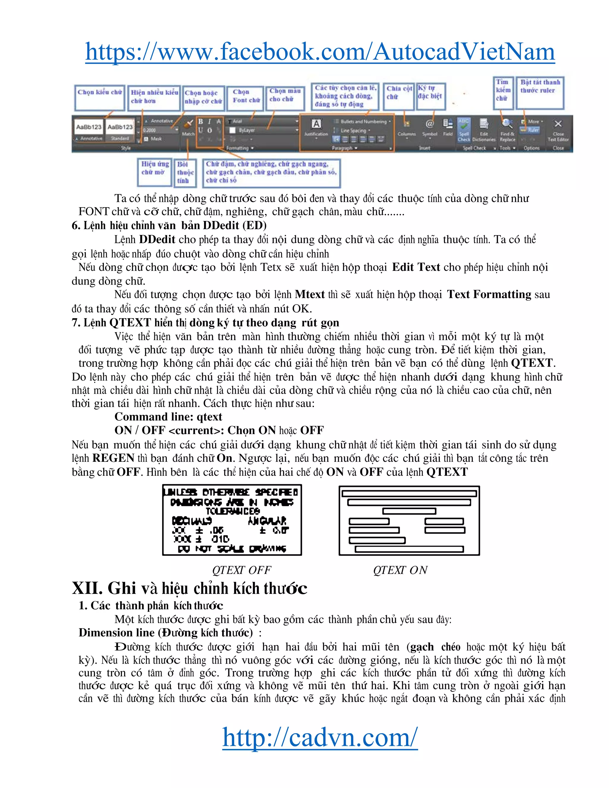 https://www.facebook.com/AutocadVietNam
http://cadvn.com/
Ta cã thÓ nhËp dßng ch÷ tr−íc sau ®ã b«i ®en vμ thay ®æi c¸c thuéc tÝnh cña dßng ch÷ nh−
FONT ch÷ vμ cì ch÷, ch÷ ®Ëm, nghiªng, ch÷ g¹ch ch©n, mμu ch÷.......
6. LÖnh hiÖu chØnh v¨n b¶n DDedit (ED)
LÖnh DDedit cho phÐp ta thay ®æi néi dung dßng ch÷ vμ c¸c ®Þnh nghÜa thuéc tÝnh. Ta cã thÓ
gäi lÖnh hoÆc nhÊp ®óo chuét vμo dßng ch÷ cÇn hiÖu chØnh
NÕu dßng ch÷ chän ®−îc t¹o bëi lÖnh Tetx sÏ xuÊt hiÖn hép tho¹i Edit Text cho phÐp hiÖu chØnh néi
dung dßng ch÷.
NÕu ®èi t−îng chän ®−îc t¹o bëi lÖnh Mtext th× sÏ xuÊt hiÖn hép tho¹i Text Formatting sau
®ã ta thay ®æi c¸c th«ng sè cÇn thiÕt vμ nhÊn nót OK.
7. LÖnh QTEXT hiÓn thÞ dßng ký tù theo d¹ng rót gän
ViÖc thÓ hiÖn v¨n b¶n trªn mμn h×nh th−êng chiÕm nhiÒu thêi gian v× mçi mét ký tù lμ mét
®èi t−îng vÏ phøc t¹p ®−îc t¹o thμnh tõ nhiÒu ®−êng th¼ng hoÆc cung trßn. §Ó tiÕt kiÖm thêi gian,
trong tr−êng hîp kh«ng cÇn ph¶i ®äc c¸c chó gi¶i thÓ hiÖn trªn b¶n vÏ b¹n cã thÓ dïng lÖnh QTEXT.
Do lÖnh nμy cho phÐp c¸c chó gi¶i thÓ hiÖn trªn b¶n vÏ ®−îc thÓ hiÖn nhanh d−íi d¹ng khung h×nh ch÷
nhËt mμ chiÒu dμi h×nh ch÷ nhËt lμ chiÒu dμi cña dßng ch÷ vμ chiÒu réng cña nã lμ chiÒu cao cña ch÷, nªn
thêi gian t¸i hiÖn rÊt nhanh. C¸ch thùc hiÖn nh− sau:
Command line: qtext
ON / OFF <current>: Chän ON hoÆc OFF
NÕu b¹n muèn thÓ hiÖn c¸c chó gi¶i d−íi d¹ng khung ch÷ nhËt ®Ó tiÕt kiÖm thêi gian t¸i sinh do sö dông
lÖnh REGEN th× b¹n ®¸nh ch÷ On. Ng−îc l¹i, nÕu b¹n muèn ®éc c¸c chó gi¶i th× b¹n t¾t c«ng t¾c trªn
b»ng ch÷ OFF. H×nh bªn lμ c¸c thÓ hiÖn cña hai chÕ ®é ON vμ OFF cña lÖnh QTEXT
QTEXT OFF QTEXT ON
XII. Ghi vμ hiÖu chØnh kÝch th−íc
1. C¸c thμnh phÇn kÝch th−íc
Mét kÝch th−íc ®−îc ghi bÊt kú bao gåm c¸c thμnh phÇn chñ yÕu sau ®©y:
Dimension line (§−êng kÝch th−íc) :
§−êng kÝch th−íc ®−îc giíi h¹n hai ®Çu bëi hai mòi tªn (g¹ch chÐo hoÆc mét ký hiÖu bÊt
kú). NÕu lμ kÝch th−íc th¼ng th× nã vu«ng gãc víi c¸c ®−êng giãng, nÕu lμ kÝch th−íc gãc th× nã lμ mét
cung trßn cã t©m ë ®Ønh gãc. Trong tr−êng hîp ghi c¸c kÝch th−íc phÇn tö ®èi xøng th× ®−êng kÝch
th−íc ®−îc kÎ qu¸ trôc ®èi xøng vμ kh«ng vÏ mòi tªn thø hai. Khi t©m cung trßn ë ngoμi giíi h¹n
cÇn vÏ th× ®−êng kÝch th−íc cña b¸n kÝnh ®−îc vÏ g·y khóc hoÆc ng¾t ®o¹n vμ kh«ng cÇn ph¶i x¸c ®Þnh
 