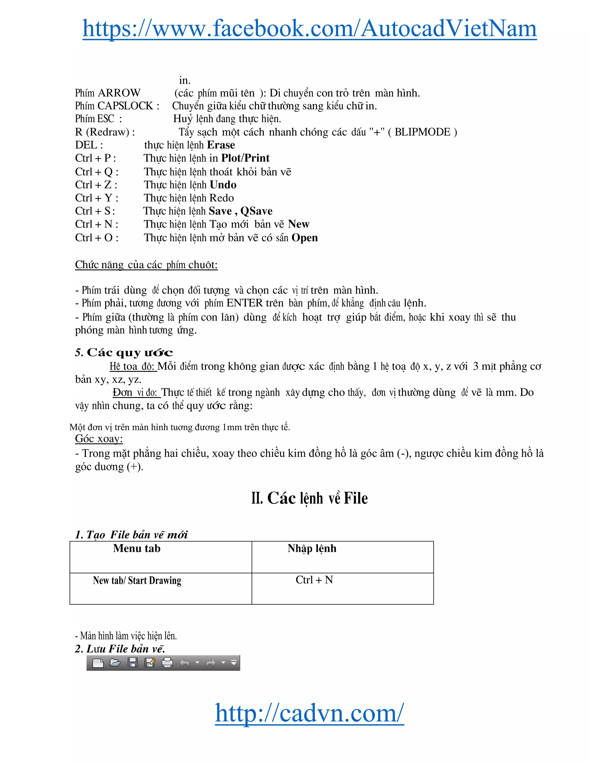 https://www.facebook.com/AutocadVietNam
http://cadvn.com/
in.
PhÝm ARROW (c¸c phÝm mòi tªn ): Di chuyÓn con trá trªn mμn h×nh.
PhÝm CAPSLOCK : ChuyÓn gi÷a kiÓu ch÷ th−êng sang kiÓu ch÷ in.
PhÝm ESC : Huû lÖnh ®ang thùc hiÖn.
R (Redraw) : TÈy s¹ch mét c¸ch nhanh chãng c¸c dÊu "+" ( BLIPMODE )
DEL : thùc hiÖn lÖnh Erase
Ctrl + P : Thùc hiÖn lÖnh in Plot/Print
Ctrl + Q : Thùc hiÖn lÖnh tho¸t khái b¶n vÏ
Ctrl + Z : Thùc hiÖn lÖnh Undo
Ctrl + Y : Thùc hiÖn lÖnh Redo
Ctrl + S : Thùc hiÖn lÖnh Save , QSave
Ctrl + N : Thùc hiÖn lÖnh T¹o míi b¶n vÏ New
Ctrl + O : Thùc hiÖn lÖnh më b¶n vÏ cã s½n Open
Chøc n¨ng cña c¸c phÝm chuét:
- PhÝm tr¸i dïng ®Ó chän ®èi t−îng vμ chän c¸c vÞ trÝ trªn mμn h×nh.
- PhÝm ph¶i, t−¬ng ®−¬ng víi phÝm ENTER trªn bμn phÝm, ®Ó kh¼ng ®Þnh c©u lÖnh.
- PhÝm gi÷a (th−êng lμ phÝm con l¨n) dïng ®Ó kÝch ho¹t trî gióp b¾t ®iÓm, hoÆc khi xoay th× sÏ thu
phãng mμn h×nh t−¬ng øng.
5. C¸c quy −íc
HÖ to¹ ®é: Mçi ®iÓm trong kh«ng gian ®−îc x¸c ®Þnh b»ng 1 hÖ to¹ ®é x, y, z víi 3 mÆt ph¼ng c¬
b¶n xy, xz, yz.
§¬n vÞ ®o: Thùc tÕ thiÕt kÕ trong ngμnh x©y dùng cho thÊy, ®¬n vÞ th−êng dïng ®Ó vÏ lμ mm. Do
vËy nh×n chung, ta cã thÓ quy −íc r»ng:
Một đơn vị trên màn hình tuơng đương 1mm trên thực tế.
Gãc xoay:
- Trong mặt phẳng hai chiều, xoay theo chiều kim đồng hồ là góc âm (-), ngược chiều kim đồng hồ là
góc duơng (+).
II. C¸c lÖnh vÒ File
1. T¹o File b¶n vÏ míi
Menu tab NhËp lÖnh
New tab/ Start Drawing Ctrl + N
- Màn hình làm việc hiện lên.
2. L−u File b¶n vÏ.
 