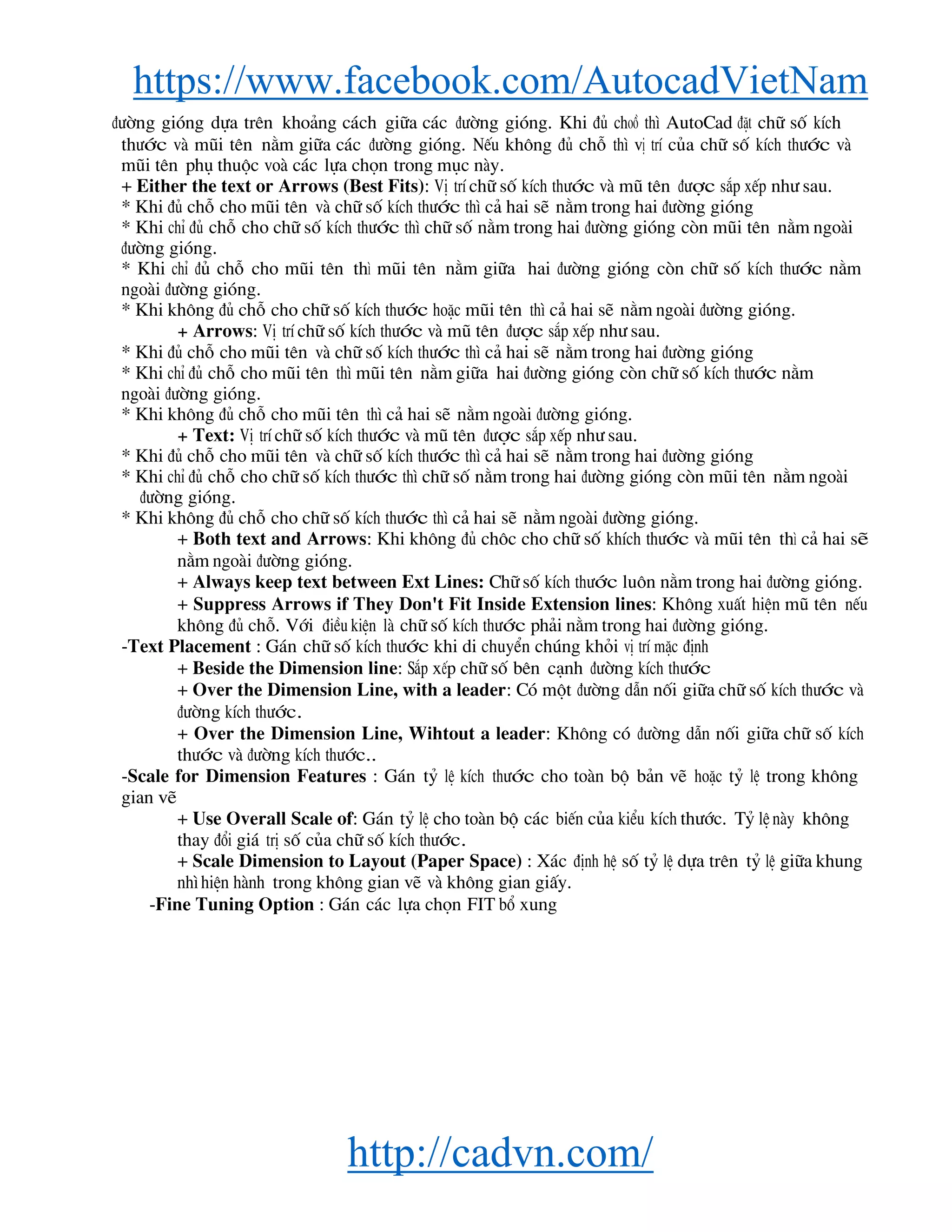 https://www.facebook.com/AutocadVietNam
http://cadvn.com/
®−êng giãng dùa trªn kho¶ng c¸ch gi÷a c¸c ®−êng giãng. Khi ®ñ choå th× AutoCad ®Æt ch÷ sè kÝch
th−íc vμ mòi tªn n»m gi÷a c¸c ®−êng giãng. NÕu kh«ng ®ñ chç th× vÞ trÝ cña ch÷ sè kÝch th−íc vμ
mòi tªn phô thuéc voμ c¸c lùa chän trong môc nμy.
+ Either the text or Arrows (Best Fits): VÞ trÝ ch÷ sè kÝch th−íc vμ mò tªn ®−îc s¾p xÕp nh− sau.
* Khi ®ñ chç cho mòi tªn vμ ch÷ sè kÝch th−íc th× c¶ hai sÏ n»m trong hai ®−êng giãng
* Khi chØ ®ñ chç cho ch÷ sè kÝch th−íc th× ch÷ sè n»m trong hai ®−êng giãng cßn mòi tªn n»m ngoμi
®−êng giãng.
* Khi chØ ®ñ chç cho mòi tªn th× mòi tªn n»m gi÷a hai ®−êng giãng cßn ch÷ sè kÝch th−íc n»m
ngoμi ®−êng giãng.
* Khi kh«ng ®ñ chç cho ch÷ sè kÝch th−íc hoÆc mòi tªn th× c¶ hai sÏ n»m ngoμi ®−êng giãng.
+ Arrows: VÞ trÝ ch÷ sè kÝch th−íc vμ mò tªn ®−îc s¾p xÕp nh− sau.
* Khi ®ñ chç cho mòi tªn vμ ch÷ sè kÝch th−íc th× c¶ hai sÏ n»m trong hai ®−êng giãng
* Khi chØ ®ñ chç cho mòi tªn th× mòi tªn n»m gi÷a hai ®−êng giãng cßn ch÷ sè kÝch th−íc n»m
ngoμi ®−êng giãng.
* Khi kh«ng ®ñ chç cho mòi tªn th× c¶ hai sÏ n»m ngoμi ®−êng giãng.
+ Text: VÞ trÝ ch÷ sè kÝch th−íc vμ mò tªn ®−îc s¾p xÕp nh− sau.
* Khi ®ñ chç cho mòi tªn vμ ch÷ sè kÝch th−íc th× c¶ hai sÏ n»m trong hai ®−êng giãng
* Khi chØ ®ñ chç cho ch÷ sè kÝch th−íc th× ch÷ sè n»m trong hai ®−êng giãng cßn mòi tªn n»m ngoμi
®−êng giãng.
* Khi kh«ng ®ñ chç cho ch÷ sè kÝch th−íc th× c¶ hai sÏ n»m ngoμi ®−êng giãng.
+ Both text and Arrows: Khi kh«ng ®ñ ch«c cho ch÷ sè khÝch th−íc vμ mòi tªn th× c¶ hai sÏ
n»m ngoμi ®−êng giãng.
+ Always keep text between Ext Lines: Ch÷ sè kÝch th−íc lu«n n»m trong hai ®−êng giãng.
+ Suppress Arrows if They Don't Fit Inside Extension lines: Kh«ng xuÊt hiÖn mò tªn nÕu
kh«ng ®ñ chç. Víi ®iÒu kiÖn lμ ch÷ sè kÝch th−íc ph¶i n»m trong hai ®−êng giãng.
-Text Placement : G¸n ch÷ sè kÝch th−íc khi di chuyÓn chóng khái vÞ trÝ mÆc ®Þnh
+ Beside the Dimension line: S¾p xÕp ch÷ sè bªn c¹nh ®−êng kÝch th−íc
+ Over the Dimension Line, with a leader: Cã mét ®−êng dÉn nèi gi÷a ch÷ sè kÝch th−íc vμ
®−êng kÝch th−íc.
+ Over the Dimension Line, Wihtout a leader: Kh«ng cã ®−êng dÉn nèi gi÷a ch÷ sè kÝch
th−íc vμ ®−êng kÝch th−íc..
-Scale for Dimension Features : G¸n tû lÖ kÝch th−íc cho toμn bé b¶n vÏ hoÆc tû lÖ trong kh«ng
gian vÏ
+ Use Overall Scale of: G¸n tû lÖ cho toμn bé c¸c biÕn cña kiÓu kÝch th−íc. Tû lÖ nμy kh«ng
thay ®æi gi¸ trÞ sè cña ch÷ sè kÝch th−íc.
+ Scale Dimension to Layout (Paper Space) : X¸c ®Þnh hÖ sè tû lÖ dùa trªn tû lÖ gi÷a khung
nh×hiÖn hμnh trong kh«ng gian vÏ vμ kh«ng gian giÊy.
-Fine Tuning Option : G¸n c¸c lùa chän FIT bæ xung
 