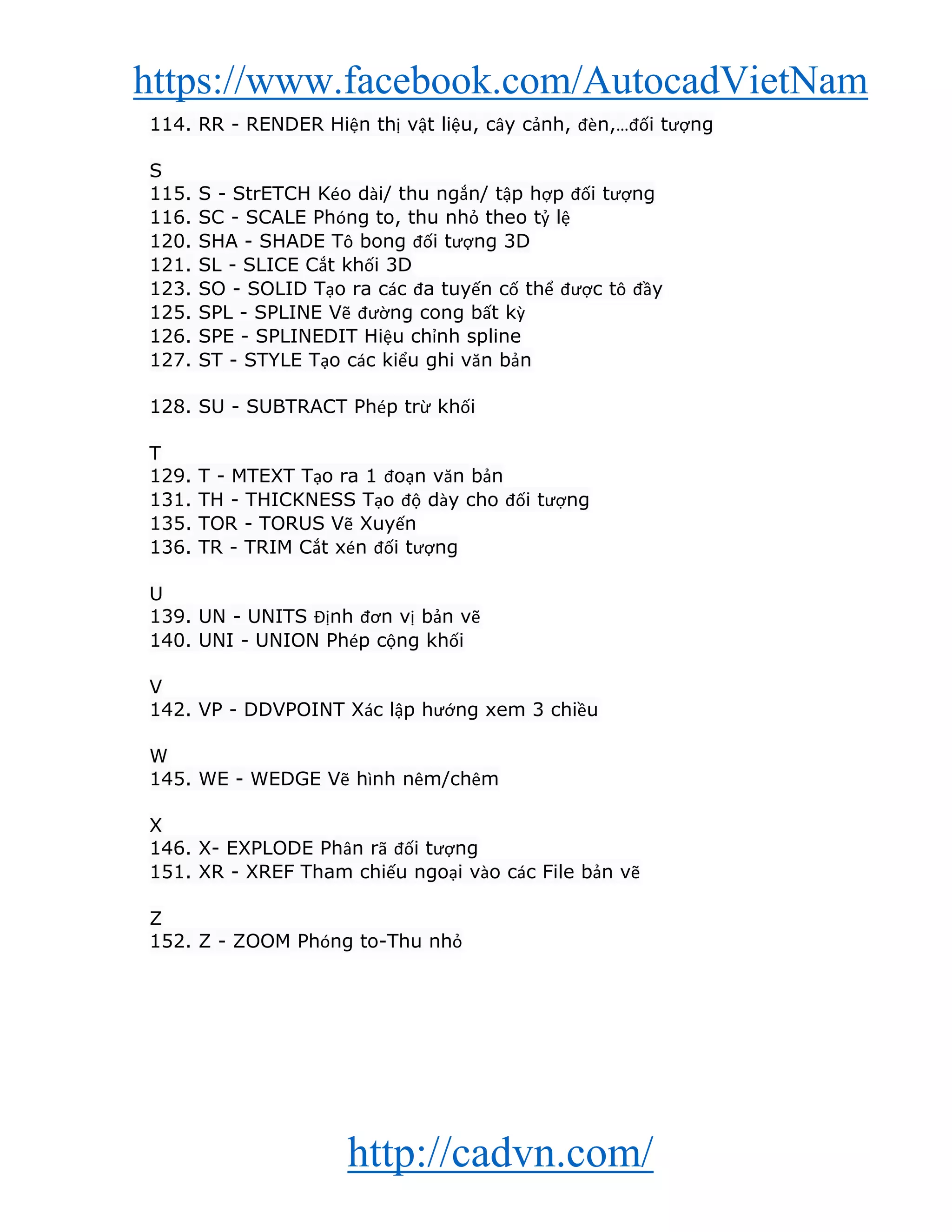 https://www.facebook.com/AutocadVietNam
http://cadvn.com/
114. RR - RENDER Hiện thị vật liệu, cây cảnh, đèn,…đối tượng
S
115. S - StrETCH Kéo dài/ thu ngắn/ tập hợp đối tượng
116. SC - SCALE Phóng to, thu nhỏ theo tỷ lệ
120. SHA - SHADE Tô bong đối tượng 3D
121. SL - SLICE Cắt khối 3D
123. SO - SOLID Tạo ra các đa tuyến cố thể được tô đầy
125. SPL - SPLINE Vẽ đường cong bất kỳ
126. SPE - SPLINEDIT Hiệu chỉnh spline
127. ST - STYLE Tạo các kiểu ghi văn bản
128. SU - SUBTRACT Phép trừ khối
T
129. T - MTEXT Tạo ra 1 đoạn văn bản
131. TH - THICKNESS Tạo độ dày cho đối tượng
135. TOR - TORUS Vẽ Xuyến
136. TR - TRIM Cắt xén đối tượng
U
139. UN - UNITS Định đơn vị bản vẽ
140. UNI - UNION Phép cộng khối
V
142. VP - DDVPOINT Xác lập hướng xem 3 chiều
W
145. WE - WEDGE Vẽ hình nêm/chêm
X
146. X- EXPLODE Phân rã đối tượng
151. XR - XREF Tham chiếu ngoại vào các File bản vẽ
Z
152. Z - ZOOM Phóng to-Thu nhỏ
 