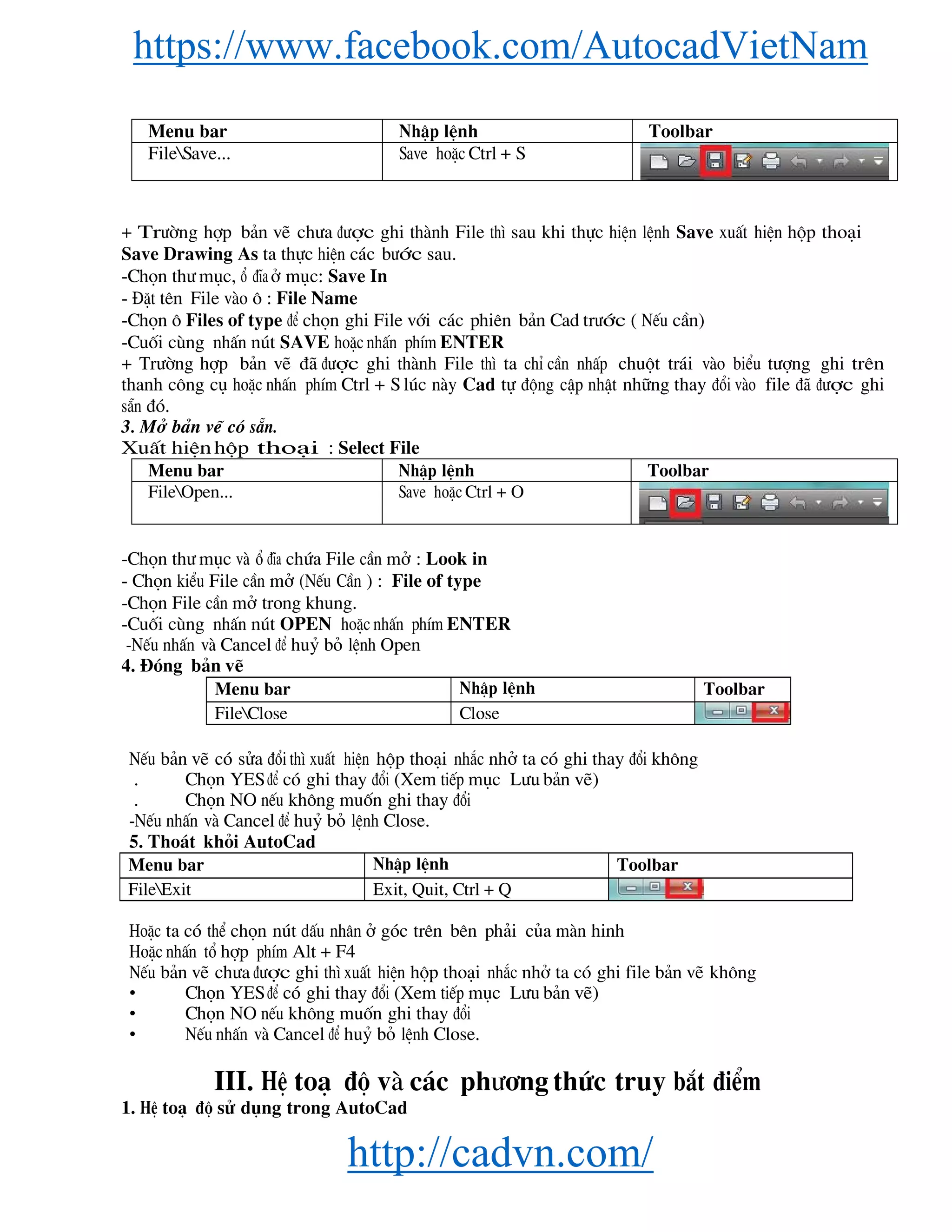 https://www.facebook.com/AutocadVietNam
http://cadvn.com/
Menu bar NhËp lÖnh Toolbar
FileSave... Save hoÆc Ctrl + S
+ Tr−êng hîp b¶n vÏ ch−a ®−îc ghi thμnh File th× sau khi thùc hiÖn lÖnh Save xuÊt hiÖn hép tho¹i
Save Drawing As ta thùc hiÖn c¸c b−íc sau.
-Chän th− môc, æ ®Üa ë môc: Save In
- §Æt tªn File vμo « : File Name
-Chän « Files of type ®Ó chän ghi File víi c¸c phiªn b¶n Cad tr−íc ( NÕu cÇn)
-Cuèi cïng nhÊn nót SAVE hoÆc nhÊn phÝm ENTER
+ Tr−êng hîp b¶n vÏ ®· ®−îc ghi thμnh File th× ta chØ cÇn nhÊp chuét tr¸i vμo biÓu t−îng ghi trªn
thanh c«ng cô hoÆc nhÊn phÝm Ctrl + S lóc nμy Cad tù ®éng cËp nhËt nh÷ng thay ®æi vμo file ®· ®−îc ghi
s½n ®ã.
3. Më b¶n vÏ cã s½n.
XuÊt hiÖnhép tho¹i : Select File
Menu bar NhËp lÖnh Toolbar
FileOpen... Save hoÆc Ctrl + O
-Chän th− môc vμ æ ®Üa chøa File cÇn më : Look in
- Chän kiÓu File cÇn më (NÕu CÇn ) : File of type
-Chän File cÇn më trong khung.
-Cuèi cïng nhÊn nót OPEN hoÆc nhÊn phÝm ENTER
-NÕu nhÊn vμ Cancel ®Ó huû bá lÖnh Open
4. §ãng b¶n vÏ
Menu bar NhËp lÖnh Toolbar
FileClose Close
NÕu b¶n vÏ cã söa ®æi th× xuÊt hiÖn hép tho¹i nh¾c nhë ta cã ghi thay ®æi kh«ng
. Chän YES ®Ó cã ghi thay ®æi (Xem tiÕp môc L−u b¶n vÏ)
. Chän NO nÕu kh«ng muèn ghi thay ®æi
-NÕu nhÊn vμ Cancel ®Ó huû bá lÖnh Close.
5. Tho¸t khái AutoCad
Menu bar NhËp lÖnh Toolbar
FileExit Exit, Quit, Ctrl + Q
HoÆc ta cã thÓ chän nót dÊu nh©n ë gãc trªn bªn ph¶i cña mμn hinh
HoÆc nhÊn tæ hîp phÝm Alt + F4
NÕu b¶n vÏ ch−a ®−îc ghi th× xuÊt hiÖn hép tho¹i nh¾c nhë ta cã ghi file b¶n vÏ kh«ng
• Chän YES ®Ó cã ghi thay ®æi (Xem tiÕp môc L−u b¶n vÏ)
• Chän NO nÕu kh«ng muèn ghi thay ®æi
• NÕu nhÊn vμ Cancel ®Ó huû bá lÖnh Close.
III. HÖ to¹ ®é vμ c¸c ph−¬ng thøc truy b¾t ®iÓm
1. HÖ to¹ ®é sö dông trong AutoCad
 