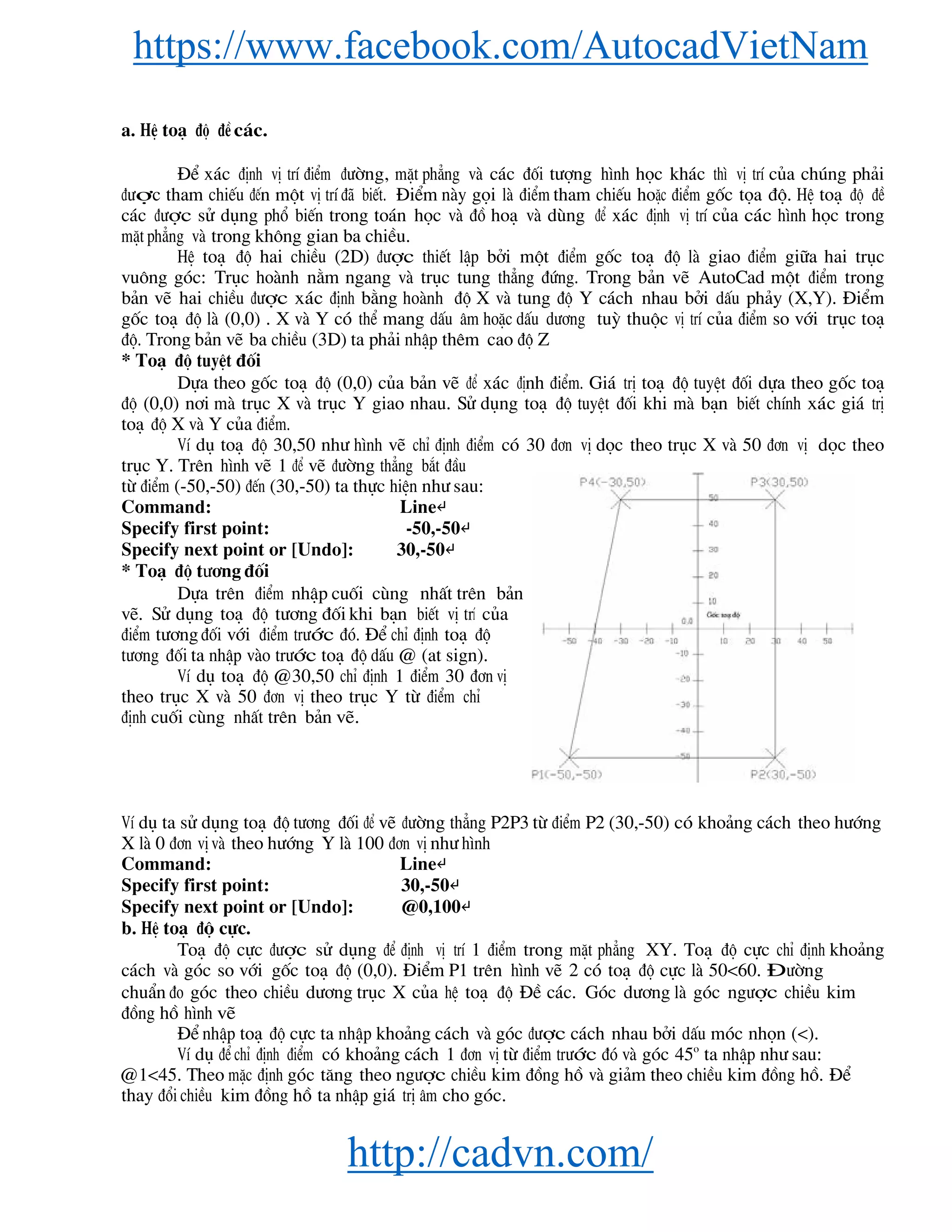 https://www.facebook.com/AutocadVietNam
http://cadvn.com/
a. HÖ to¹ ®é ®Ò c¸c.
§Ó x¸c ®Þnh vÞ trÝ ®iÓm ®−êng, mÆt ph¼ng vμ c¸c ®èi t−îng h×nh häc kh¸c th× vÞ trÝ cña chóng ph¶i
®−îc tham chiÕu ®Õn mét vÞ trÝ ®· biÕt. §iÓm nμy gäi lμ ®iÓm tham chiÕu hoÆc ®iÓm gèc täa ®é. HÖ to¹ ®é ®Ò
c¸c ®−îc sö dông phæ biÕn trong to¸n häc vμ ®å ho¹ vμ dïng ®Ó x¸c ®Þnh vÞ trÝ cña c¸c h×nh häc trong
mÆt ph¼ng vμ trong kh«ng gian ba chiÒu.
HÖ to¹ ®é hai chiÒu (2D) ®−îc thiÕt lËp bëi mét ®iÓm gèc to¹ ®é lμ giao ®iÓm gi÷a hai trôc
vu«ng gãc: Trôc hoμnh n»m ngang vμ trôc tung th¼ng ®øng. Trong b¶n vÏ AutoCad mét ®iÓm trong
b¶n vÏ hai chiÒu ®−îc x¸c ®Þnh b»ng hoμnh ®é X vμ tung ®é Y c¸ch nhau bëi dÊu ph¶y (X,Y). §iÓm
gèc to¹ ®é lμ (0,0) . X vμ Y cã thÓ mang dÊu ©m hoÆc dÊu d−¬ng tuú thuéc vÞ trÝ cña ®iÓm so víi trôc to¹
®é. Trong b¶n vÏ ba chiÒu (3D) ta ph¶i nhËp thªm cao ®é Z
* To¹ ®é tuyÖt ®èi
Dùa theo gèc to¹ ®é (0,0) cña b¶n vÏ ®Ó x¸c ®Þnh ®iÓm. Gi¸ trÞ to¹ ®é tuyÖt ®èi dùa theo gèc to¹
®é (0,0) n¬i mμ trôc X vμ trôc Y giao nhau. Sö dông to¹ ®é tuyÖt ®èi khi mμ b¹n biÕt chÝnh x¸c gi¸ trÞ
to¹ ®é X vμ Y cña ®iÓm.
VÝ dô to¹ ®é 30,50 nh− h×nh vÏ chØ ®Þnh ®iÓm cã 30 ®¬n vÞ däc theo trôc X vμ 50 ®¬n vÞ däc theo
trôc Y. Trªn h×nh vÏ 1 ®Ó vÏ ®−êng th¼ng b¾t ®Çu
tõ ®iÓm (-50,-50) ®Õn (30,-50) ta thùc hiÖn nh− sau:
Command: Line↵
Specify first point: -50,-50↵
Specify next point or [Undo]: 30,-50↵
* To¹ ®é t−¬ng ®èi
Dùa trªn ®iÓm nhËp cuèi cïng nhÊt trªn b¶n
vÏ. Sö dông to¹ ®é t−¬ng ®èi khi b¹n biÕt vÞ trÝ cña
®iÓm t−¬ng®èi víi ®iÓm tr−íc ®ã. §Ó chØ ®Þnh to¹ ®é
t−¬ng ®èi ta nhËp vμo tr−íc to¹ ®é dÊu @ (at sign).
VÝ dô to¹ ®é @30,50 chØ ®Þnh 1 ®iÓm 30 ®¬n vÞ
theo trôc X vμ 50 ®¬n vÞ theo trôc Y tõ ®iÓm chØ
®Þnh cuèi cïng nhÊt trªn b¶n vÏ.
VÝ dô ta sö dông to¹ ®é t−¬ng ®èi ®Ó vÏ ®−êng th¼ng P2P3 tõ ®iÓm P2 (30,-50) cã kho¶ng c¸ch theo h−íng
X lμ 0 ®¬n vÞ vμ theo h−íng Y lμ 100 ®¬n vÞ nh− h×nh
Command: Line↵
Specify first point: 30,-50↵
Specify next point or [Undo]: @0,100↵
b. HÖ to¹ ®é cùc.
To¹ ®é cùc ®−îc sö dông ®Ó ®Þnh vÞ trÝ 1 ®iÓm trong mÆt ph¼ng XY. To¹ ®é cùc chØ ®Þnh kho¶ng
c¸ch vμ gãc so víi gèc to¹ ®é (0,0). §iÓm P1 trªn h×nh vÏ 2 cã to¹ ®é cùc lμ 50<60. §−êng
chuÈn ®o gãc theo chiÒu d−¬ng trôc X cña hÖ to¹ ®é §Ò c¸c. Gãc d−¬ng lμ gãc ng−îc chiÒu kim
®ång hå h×nh vÏ
§Ó nhËp to¹ ®é cùc ta nhËp kho¶ng c¸ch vμ gãc ®−îc c¸ch nhau bëi dÊu mãc nhän (<).
VÝ dô ®Ó chØ ®Þnh ®iÓm cã kho¶ng c¸ch 1 ®¬n vÞ tõ ®iÓm tr−íc ®ã vμ gãc 45o
ta nhËp nh− sau:
@1<45. Theo mÆc ®Þnh gãc t¨ng theo ng−îc chiÒu kim ®ång hå vμ gi¶m theo chiÒu kim ®ång hå. §Ó
thay ®æi chiÒu kim ®ång hå ta nhËp gi¸ trÞ ©m cho gãc.
 
