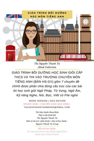 Hỗ trợ trực tuyến
Fb www.facebook.com/DayKemQuyNhon
Mobi/Zalo 0905779594
Tài liệu chuẩn tham khảo
Phát triển kênh bởi
Ths Nguyễn Thanh Tú
Đơn vị tài trợ / phát hành / chia sẻ học thuật :
Nguyen Thanh Tu Group
GIÁO TRÌNH BỒI DƯỠNG HỌC SINH GIỎI CẤP
THCS VÀ THI VÀO TRƯỜNG CHUYÊN MÔN
TIẾNG ANH (BẢN HS-GV) gồm 7 chuyên đề
chính được phân chia đúng cấu trúc của các bài
thi học sinh giỏi Ngữ Pháp, Từ Vựng, Ngữ Âm,
Kỹ năng Nghe, Nói, Đọc, Viết có File nghe
WORD VERSION | 2023 EDITION
ORDER NOW / CHUYỂN GIAO QUA EMAIL
TAILIEUCHUANTHAMKHAO@GMAIL.COM
G I Á O T R Ì N H B Ồ I D Ư Ỡ N G
H S G M Ô N T I Ế N G A N H
Ths Nguyễn Thanh Tú
eBook Collection
vectorstock.com/7952634
 