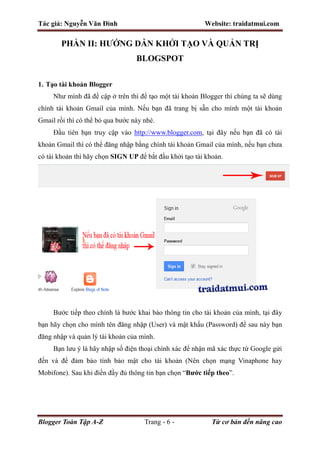 Tác giả: Nguyễn Văn Đình Website: traidatmui.com
Blogger Toàn Tập A-Z Trang - 6 - Từ cơ bản đến nâng cao
PHẦN II: HƯỚNG DẪN KHỞI TẠO VÀ QUẢN TRỊ
BLOGSPOT
1. Tạo tài khoản Blogger
Như mình đã đề cập ở trên thì để tạo một tài khoản Blogger thì chúng ta sẽ dùng
chính tài khoản Gmail của mình. Nếu bạn đã trang bị sẵn cho mình một tài khoản
Gmail rồi thì có thể bỏ qua bước này nhé.
Đầu tiên bạn truy cập vào http://www.blogger.com, tại đây nếu bạn đã có tài
khoản Gmail thì có thể đăng nhập bằng chính tài khoản Gmail của mình, nếu bạn chưa
có tài khoản thì hãy chọn SIGN UP để bắt đầu khởi tạo tài khoản.
Bước tiếp theo chính là bước khai báo thông tin cho tài khoản của mình, tại đây
bạn hãy chọn cho mình tên đăng nhập (User) và mật khẩu (Password) để sau này bạn
đăng nhập và quản lý tài khoản của mình.
Bạn lưu ý là hãy nhập số điện thoại chính xác để nhận mã xác thực từ Google gửi
đến và để đảm bảo tính bảo mật cho tài khoản (Nên chọn mạng Vinaphone hay
Mobifone). Sau khi điền đầy đủ thông tin bạn chọn “Bước tiếp theo”.
 