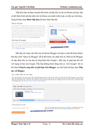 Tác giả: Nguyễn Văn Đình Website: traidatmui.com
Blogger Toàn Tập A-Z Trang - 8 - Từ cơ bản đến nâng cao
Tiếp theo bạn sẽ được chuyển đến bước cài đặt tiểu sử cho tài khoản của bạn, bạn
có thể thêm hình ảnh đại diện cho tài khoản của mình ở đây hoặc cài đặt sau vẫn được.
Xong thì bạn chọn Bước tiếp theo để thực hiện tiếp nhé.
Đến đây thì công việc khởi tạo tài khoản Blogger của bạn cơ bản đã hoàn thành,
bạn hãy click “Quay lại Blogger” để đi đến bước xác nhận tiểu sử. Hiện tại thì Blogger
sẽ mặc định tiểu sử của bạn là công khai trên Google+, điều này sẽ giúp bạn kết nối
với mạng xã hội của Google. Nếu bạn không thích dùng tiểu sử trên Google+ thì có
thể chọn Chuyển sang tiểu sử giới hạn trên Blogger, sau khi hoàn tất bạn chọn Tiếp
tục với Blogger.
 