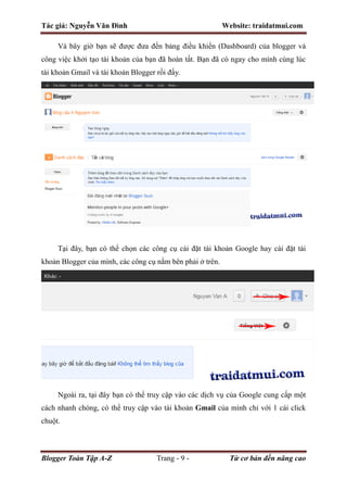 Tác giả: Nguyễn Văn Đình Website: traidatmui.com
Blogger Toàn Tập A-Z Trang - 9 - Từ cơ bản đến nâng cao
Và bây giờ bạn sẽ được đưa đến bảng điều khiển (Dashboard) của blogger và
công việc khởi tạo tài khoản của bạn đã hoàn tất. Bạn đã có ngay cho mình cùng lúc
tài khoản Gmail và tài khoản Blogger rồi đấy.
Tại đây, bạn có thể chọn các công cụ cài đặt tài khoản Google hay cài đặt tài
khoản Blogger của mình, các công cụ nằm bên phải ở trên.
Ngoài ra, tại đây bạn có thể truy cập vào các dịch vụ của Google cung cấp một
cách nhanh chóng, có thể truy cập vào tài khoản Gmail của mình chỉ với 1 cái click
chuột.
 