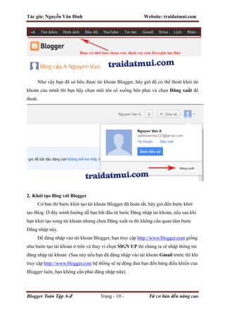 Tác giả: Nguyễn Văn Đình Website: traidatmui.com
Blogger Toàn Tập A-Z Trang - 10 - Từ cơ bản đến nâng cao
Như vậy bạn đã sở hữu được tài khoản Blogger, bây giờ để có thể thoát khỏi tài
khoản của mình thì bạn hãy chọn mũi tên sổ xuống bên phải và chọn Đăng xuất để
thoát.
2. Khởi tạo Blog với Blogger
Cơ bản thì bước khởi tạo tài khoản Blogger đã hoàn tất, bây giờ đến bước khởi
tạo Blog. Ở đây mình hướng dẫ bạn bắt đầu từ bước Đăng nhập tài khoản, nếu sau khi
bạn khởi tạo xong tài khoản nhưng chưa Đăng xuất ra thì không cần quan tâm bước
Đăng nhập này.
Để đăng nhập vào tài khoản Blogger, bạn truy cập http://www.blogger.com giống
như bước tạo tài khoản ở trên và thay vì chọn SIGN UP thì chúng ta sẽ nhập thông tin
đăng nhập tài khoản (Sau này nếu bạn đã đăng nhập vào tài khoản Gmail trước thì khi
truy cập http://www.blogger.com hệ thống sẽ tự động đưa bạn đến bảng điều khiển của
Blogger luôn, bạn không cần phải đăng nhập nữa).
 