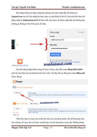Tác giả: Nguyễn Văn Đình Website: traidatmui.com
Blogger Toàn Tập A-Z Trang - 11 - Từ cơ bản đến nâng cao
Khi nhập thông tin đăng nhập bạn không cần phải nhập đầy đủ thông tin
@gmail.com mà chỉ cần nhập tên bạn chọn và mật khẩu là đủ (Ví dụ mình đã chọn tên
đăng nhập là taikhoanmau123 để làm mẫu cho bạn), dĩ nhiên nhập đầy đủ không ảnh
hưởng gì nhưng sẽ tốn thời gian cho bạn.
Sau khi đăng nhập thành công thì bạn sẽ được đưa đến trang Bảng điều khiển
như lúc bạn khởi tạo tài khoản hoàn tất ở trên. Tại đây để tạo Blog bạn chọn Blog mới
(New Blog)
Tiếp theo bạn sẽ chọn cho mình tên tiêu của của blog mình, tiêu đề blog bạn nên
chọn đúng với mục tiêu của bạn và phù hợp với nội dung bạn cung cấp. Những thông
 