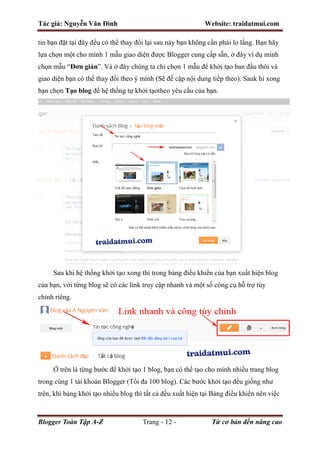 Tác giả: Nguyễn Văn Đình Website: traidatmui.com
Blogger Toàn Tập A-Z Trang - 12 - Từ cơ bản đến nâng cao
tin bạn đặt tại đây đều có thể thay đổi lại sau này bạn không cần phải lo lắng. Bạn hãy
lựa chọn một cho mình 1 mẫu giao diện được Blogger cung cấp sẵn, ở đây ví dụ mình
chọn mẫu “Đơn giản”. Và ở đây chúng ta chỉ chọn 1 mẫu để khởi tạo ban đầu thôi và
giao diện bạn có thể thay đổi theo ý mình (Sẽ đề cập nội dung tiếp theo). Sauk hi xong
bạn chọn Tạo blog để hệ thống tự khởi tạotheo yêu cầu của bạn.
Sau khi hệ thống khởi tạo xong thì trong bảng điều khiển của bạn xuất hiện blog
của bạn, với từng blog sẽ có các link truy cập nhanh và một số công cụ hỗ trợ tùy
chỉnh riêng.
Ở trên là từng bước để khởi tạo 1 blog, bạn có thể tạo cho mình nhiều trang blog
trong cùng 1 tài khoản Blogger (Tối đa 100 blog). Các bước khởi tạo đều giống như
trên, khi bảng khởi tạo nhiều blog thì tất cả đều xuất hiện tại Bảng điều khiển nên việc
 