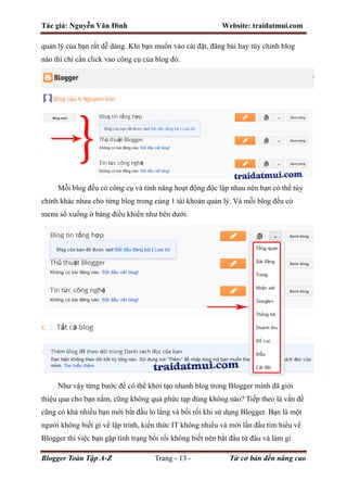 Tác giả: Nguyễn Văn Đình Website: traidatmui.com
Blogger Toàn Tập A-Z Trang - 13 - Từ cơ bản đến nâng cao
quản lý của bạn rất dễ dàng. Khi bạn muốn vào cài đặt, đăng bài hay tùy chỉnh blog
nào thì chỉ cần click vao công cụ của blog đó.
Mỗi blog đều có công cụ và tính năng hoạt động độc lập nhau nên bạn có thể tùy
chỉnh khác nhau cho từng blog trong cùng 1 tài khoản quản lý. Và mỗi blog đều có
menu sổ xuống ở bảng điều khiển như bên dưới.
Như vậy từng bước để có thể khởi tạo nhanh blog trong Blogger mình đã giới
thiệu qua cho bạn nắm, cũng không quá phức tạp đúng không nào? Tiếp theo là vấn đề
cũng có khá nhiều bạn mới bắt đầu lo lắng và bối rối khi sử dụng Blogger. Bạn là một
người không biết gì về lập trình, kiến thức IT không nhiều và mới lần đầu tìm hiểu về
Blogger thì việc bạn gặp tình trạng bối rối không biết nên bắt đầu từ đâu và làm gì
 