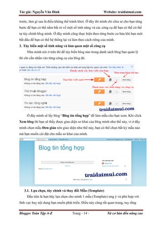 Tác giả: Nguyễn Văn Đình Website: traidatmui.com
Blogger Toàn Tập A-Z Trang - 14 - Từ cơ bản đến nâng cao
trước, làm gì sau là điều không thể tránh khỏi. Ở đây thì mình chỉ chia sẻ cho bạn từng
bước để bạn có thể nắm bắt rỏ về một số tính năng và các công cụ để bạn có thể có thể
tự tùy chỉnh blog mình. Ở đây mình cũng thực hiện theo từng bước cơ bản khi bạn mới
bắt đầu để bạn có thể hệ thống lại và làm theo cách riêng của mình.
3. Tùy biến một số tính năng và làm quen một số công cụ
Như mình nói ở trên thì để tùy biến blog nào trong danh sách blog bạn quản lý
thì chỉ cần nhấn vào từng công cụ của blog đó.
Ở đây mình sẽ lấy blog “Blog tin tổng hợp” để làm mẫu cho bạn xem. Khi click
Xem blog thì bạn sẽ thấy được giao diện sơ khai của blog mình như thế này, vì ở đây
mình chọn mẫu Đơn giản nên giao diện như thế này, bạn có thể chọn bất kỳ mẫu nào
mà bạn muốn cài đặt cho mẫu sơ khai của mình.
3.1. Lựa chọn, tùy chỉnh và thay đổi Mẫu (Template)
Đầu tiên là bạn hãy lựa chọn cho mình 1 mẫu (Template) ưng ý và phù hợp với
lĩnh vực hay nội dung bạn muốn phát triển. Điều này cũng rất quan trọng, tuy rằng
 