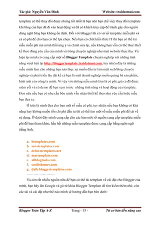 Tác giả: Nguyễn Văn Đình Website: traidatmui.com
Blogger Toàn Tập A-Z Trang - 15 - Từ cơ bản đến nâng cao
template có thể thay đổi được nhưng tốt nhất là bạn nên hạn chế việc thay đổi template
khi blog của bạn đã đi vào hoạt động và đã có khách truy cập để tránh gây cho người
dùng nghĩ blog bạn không ổn định. Đối với Blogger thì có vô số template miễn phí và
cả có phí để cho bạn có thể lựa chọn. Nếu bạn có chút kiến thức IT thì bạn có thể tải
mẫu miễn phí mà mình thất ưng ý và chỉnh sửa lại, nếu không bạn vẫn có thể thuê thiết
kế theo đúng yêu cầu của mình và trông chuyên nghiệp như một website thực thụ. Và
hiện tại mình có cung cấp một số Blogger Template chuyên nghiêp với những tính
năng vượt trội tại http://bloggertemplate.traidatmui.com, tuy nhiên đây là những
mẫu mình làm cho những bạn nào thực sự muốn đầu tư làm một web/blog chuyên
nghiệp và phát triển lâu dài kể cả bạn là một doanh nghiệp muốn quảng bá sản phẩm,
hình ảnh của công ty mình. Vì vậy với những mẫu mình làm là có phí, giá cả đã được
niêm yết và có demo để bạn xem trước những tính năng và hoạt động của template.
Hơn nữa nếu bạn có nhu cầu bên mình vẫn nhận thiết kế theo như yêu cầu hoặc mẫu
bạn đưa ra.
Ở trên là mình đưa cho bạn một số mẫu có phí, tuy nhiên nếu bạn không có khả
năng hay không muốn tốn chi phí đầu tư thì có thể tìm một số mẫu miễn phí để tải về
sử dụng. Ở dưới đây mình cung cấp cho các bạn một số nguồn cung cấp template miễn
phí để bạn tham khảo, hầu hết những mẫu template được cung cấp bằng ngôn ngữ
tiếng Anh.
a. btemplates.com
b. soratemplates.com
c. deluxetemplates.net
d. mastemplate.com
e. allblogtools.com
f. coolbthemes.com
g. dailybloggertemplates.com
……………………
Và còn rất nhiều nguồn nữa để bạn có thể tải template về cài đặt cho Blogger của
mình, bạn hãy lên Google và gõ từ khóa Blogger Template để tìm kiếm thêm nhé, còn
các tải và cài đặt như thế nào mình sẽ hướng dẫn bạn bên dưới:
 