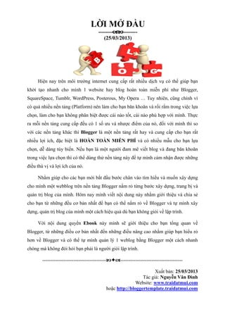 LỜI MỞ ĐẦU
----------------
(25/03/2013)
Hiện nay trên môi trường internet cung cấp rất nhiều dịch vụ có thể giúp bạn
khởi tạo nhanh cho mình 1 website hay blog hoàn toàn miễn phí như Blogger,
SquareSpace, Tumblr, WordPress, Posterous, My Opera … Tuy nhiên, cũng chính vì
có quá nhiều nền tảng (Platform) nên làm cho bạn băn khoăn và rối rắm trong việc lựa
chọn, làm cho bạn không phân biệt được cái nào tốt, cái nào phù hợp với mình. Thực
ra mỗi nền tảng cung cấp đều có 1 số ưu và nhược điểm của nó, đối với mình thì so
với các nền tảng khác thì Blogger là một nền tảng rất hay và cung cấp cho bạn rất
nhiều lợi ích, đặc biệt là HOÀN TOÀN MIỄN PHÍ và có nhiều mẫu cho bạn lựa
chọn, dễ dàng tùy biến. Nếu bạn là một người đam mê viết blog và đang băn khoăn
trong việc lựa chọn thì có thể dùng thử nền tảng này để tự mình cảm nhận được những
điều thú vị và lợi ích của nó.
Nhằm giúp cho các bạn mới bắt đầu bước chân vào tìm hiểu và muốn xây dựng
cho mình một webblog trên nền tảng Blogger nắm rỏ từng bước xây dựng, trang bị và
quản trị blog của mình. Hôm nay mình viết nội dung này nhằm giới thiệu và chia sẻ
cho bạn từ những đều cơ bản nhất để bạn có thể nắm rỏ về Blogger và tự mình xây
dựng, quản trị blog của mình một cách hiệu quả dù bạn không giỏi về lập trình.
Với nội dung quyển Ebook này mình sẽ giới thiệu cho bạn tổng quan về
Blogger, từ những điều cơ bản nhất đến những điều nâng cao nhằm giúp bạn hiểu rỏ
hơn về Blogger và có thể tự mình quản lý 1 weblog bằng Blogger một cách nhanh
chóng mà không đòi hỏi bạn phải là người giỏi lập trình.
-----------------------------------------------------------------------------
Xuất bản: 25/03/2013
Tác giả: Nguyễn Văn Đình
Website: www.traidatmui.com
hoặc http://bloggertemplate.traidatmui.com
 