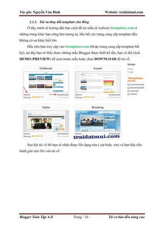 Tác giả: Nguyễn Văn Đình Website: traidatmui.com
Blogger Toàn Tập A-Z Trang - 16 - Từ cơ bản đến nâng cao
3.1.1. Tải và thay đổi template cho Blog
Ở đây mình sẽ hướng dẫn bạn cách để tải mẫu từ website btemplates.com ở
những trang khác bạn cũng làm tương tự, hầu hết các trang cung cấp template đều
không có sự khác biết lớn.
Đầu tiên bạn truy cập vào btemplates.com (Hoặc trang cung cấp template bất
kỳ), tại đây bạn sẽ thấy được những mẫu Blogger được thiết kế sẵn, bạn có thể click
DEMO (PREVIEW) để xem trước mẫu hoặc chọn DOWNLOAD để tải về.
Sau khi tải về thì bạn sẽ nhận được file dạng nén (.zip hoặc .rar) và bạn hãy tiến
hành giải nén file vừa tải về.
 