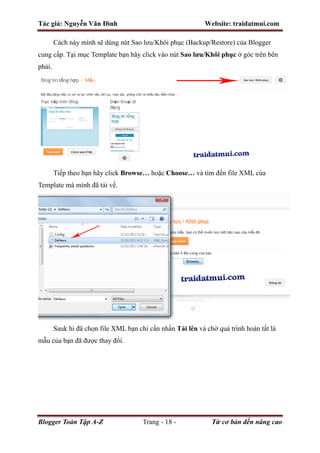 Tác giả: Nguyễn Văn Đình Website: traidatmui.com
Blogger Toàn Tập A-Z Trang - 18 - Từ cơ bản đến nâng cao
Cách này mình sẽ dùng nút Sao lưu/Khôi phục (Backup/Restore) của Blogger
cung cấp. Tại mục Template bạn hãy click vào nút Sao lưu/Khôi phục ở góc trên bên
phải.
Tiếp theo bạn hãy click Browse… hoặc Choose… và tìm đến file XML của
Template mà mình đã tải về.
Sauk hi đã chọn file XML bạn chỉ cần nhấn Tải lên và chờ quá trình hoàn tất là
mẫu của bạn đã được thay đổi.
 