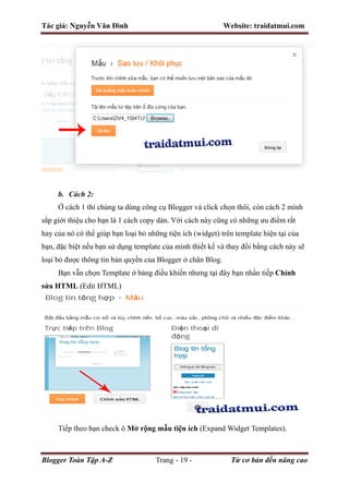 Tác giả: Nguyễn Văn Đình Website: traidatmui.com
Blogger Toàn Tập A-Z Trang - 19 - Từ cơ bản đến nâng cao
b. Cách 2:
Ở cách 1 thì chúng ta dùng công cụ Blogger và click chọn thôi, còn cách 2 mình
sắp giới thiệu cho bạn là 1 cách copy dán. Với cách này cũng có những ưu điểm rất
hay của nó có thể giúp bạn loại bỏ những tiện ích (widget) trên template hiện tại của
bạn, đặc biệt nếu bạn sử dụng template của mình thiết kế và thay đổi bằng cách này sẽ
loại bỏ được thông tin bản quyền của Blogger ở chân Blog.
Bạn vẫn chọn Template ở bảng điều khiển nhưng tại đây bạn nhấn tiếp Chỉnh
sửa HTML (Edit HTML)
Tiếp theo bạn check ô Mở rộng mẫu tiện ích (Expand Widget Templates).
 