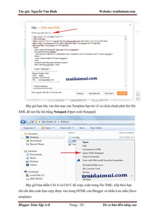 Tác giả: Nguyễn Văn Đình Website: traidatmui.com
Blogger Toàn Tập A-Z Trang - 20 - Từ cơ bản đến nâng cao
Bây giờ bạn hãy vào thư mục của Template bạn tải về và click chuột phải lên file
XML để mở file lên bằng Notepad (Open with Notepad)
Bây giờ bạn nhấn Ctrl A và Ctrl C để copy code trong file XML, tiếp theo bạn
chỉ cần dán code bạn copy được vào trong HTML của Blogger và nhấn Lưu mẫu (Save
template).
 