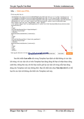 Tác giả: Nguyễn Văn Đình Website: traidatmui.com
Blogger Toàn Tập A-Z Trang - 21 - Từ cơ bản đến nâng cao
Sau khi nhấn Lưu mẫu nếu trong Template bạn định cài đặt không có các tiện
ích trùng với các tiện ích có trên Template bạn đang dùng thì bạn sẽ nhận được dòng
cảnh báo, thông báo này chỉ hỏi bạn muốn giữ lại các tiện ích trong mẫu bạn đang
dùng cho Template mới này không thôi. Bạn tốt nhất nên chọn Xóa tiện ích để có thể
loại bỏ các tiện ích không cần thiết cho Template mới này.
 