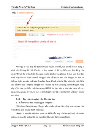 Tác giả: Nguyễn Văn Đình Website: traidatmui.com
Blogger Toàn Tập A-Z Trang - 22 - Từ cơ bản đến nâng cao
Như vậy là việc thay đổi Template của bạn đã hoàn tất, bạn có thể chọn 1 trong 2
cách trên để thay đổi. Và tiếp theo là làm sao để có thể tùy biến giao diện Blog của
mình? Để có thể tự tùy biến Blog của bạn thì đòi hỏi bạn phải có 1 chút kiến thức lập
trình hoặc bạn đã thành thạo về Blogger, nắm bắt rỏ cấu trúc của Blogger thì mới có
thể can thiệp sâu vào code của Template được. Chính vì thế ở đây mình chỉ giới thiệu
qua cấu trúc của Template Blogger thôi và cách tùy biến với công cụ mà Blogger cung
cấp. Còn việc tùy biến code bên trong HTML thì bạn hãy tự tìm hiểu thêm về css,
javascript, Jquery, HTML và một số kiến thức bổ trợ để có thể tự thiết kế theo ý muốn
của mình.
3.1.2. Tùy chỉnh template cho Blog của bạn
a. Cấu trúc cơ bản của Blogger Template
Nhìn chung Template của Blogger vẫn có cấu trúc cơ bản giống như cấu trúc của
website và gồm có các thành phần sau:
- Body: là toàn bộ viền bao outer các khối mẫu blog của bạn (nói một cách đơn
giản nó là toàn bộ những thứ mà bạn nhìn thấy hiển thị trên màn hình).
 