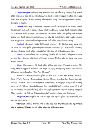 Tác giả: Nguyễn Văn Đình Website: traidatmui.com
Blogger Toàn Tập A-Z Trang - 23 - Từ cơ bản đến nâng cao
- Outer-wrapper: nội dung này bao trùm toàn bộ mẫu blog (Body giống như là
phần bên ngoài mẫu blog). Nói chung, bạn thiết kế một wrapper để chứa nhiều các
block nhỏ trong đó. Các block chung hầu hết chứa trong Outer-wrapper là các Header,
Content, và Footer.
- Header: block này là phần trên cùng của hầu hết các blog (cái tên header đã nói
lên điều này một cách rõ ràng). Nhưng bên trong Header bạn có thành phần phụ khác
đó là Header Title, Header Descripaion và các thành phần khác giống như banners
quảng cáo, thanh trình đơn menu bar,,,. Do vậy, để chửa toàn bộ các blocks phụ nói
trên trong đó thì Header nhất thiết phải được thiết kế đủ rộng để chứa chúng.
- Content: nằm dưới Header là Content-wrapper – đây là phần quan trọng hơn
cả, chứa các thành phần quan trọng như Sidebar containers (1,2 hoặc nhiều sidebars)
và phần nội dung chính (phần chứa các bài viết, nhận xét hoặc các quảng cáo).
- Footer: là phần nằm ở phía dưới cùng của hầu hết các mẫu. Giống như Header
section, bạn cũng cần phải thiết kế Footer-wrapper để chứa các nội dung phụ trong
Footer section.
- Main: Main-wrapper là thành phần chính nằm trong Content-wrapper. Bên
trong Main-wrapper là phần bài viết, nhận xét, ngày tháng đăng bài và các tiện ích
khác được tạo từ lựa chọn “Add Page Element”.
- Sidebar: là thành phần bao gồm các tiện ích - About Me, Labels, Archive,
Text, HTML, Adsense. Trong mẫu cơ bản của Blogger template, bạn thường thấy các
mẫu có 1 sidebar - hoặc 2-column (Main and Sidebar). Nhưng bạn cũng có thể dễ dàng
thêm các cột Sidebar vào mẫu Blogger. Bạn cần phải hiểu rõ về chúng, trước hết là về
cơ cấu tổ chức của các mẫu Blog để có thể quyết định thêm vào bên trái hay bên phải
Main container các Sidebar để tạo thành mẫu 2 sidebars – hoặc mẫu 3-column.
- Blog Post: Đây là phần bài viết của bạn hiển thị bào gồm Tiêu đề bài viết, bài
viết, tác giả, Labels, ...
* Một cách khác để hiểu rõ hơn về cấu trúc mẫu blog là xem biểu thị tree bắt
đầu từ nội dung lớn cho tới các phần phụ nhìn giống như sau:
 